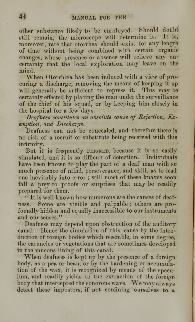 other substance likely to be employed. Should doubt still remain, the microscope will determine it. It is, moreover, rare that otorrhea should -exist for any length of time without being combined with certain organic changes, whose presence or absence will relieve any un- certainty that the local exploration may leave on the mind. When Otorrhea a has been induced with a view of pro- curing a discharge, removing the means of keeping it up will generally be sufficient to repress it. This may be certainly effected by placing the man under the surveillance of the chief of his squad, or by keeping him closely in the hospital for a few days. Deafness constitutes an absolute cause of Rejection, Ex- emption, and Discharge. Deafness can not be concealed, and therefore there is no risk of a recruit or substitute being received with this infirmity. But it is frequently feigned, because it is so easily simulated, and it is so difficult of detection. Individuals have been known to play the part of a deaf man with so much presence of mind, perseverance, and skill, as to lead one inevitably into error ; still most of these knaves soon fall a prey to proofs or surprises that may be readily prepared for them.  It is well known how numerous are the causes of deaf- ness. Some are visible and palpable ; others are pro- foundly hidden and equally inaccessible to our instruments and our senses. Deafness may depend upon obstruction of the auditory canal. Hence the simulation of this cause by the intro- duction of foreign bodies which resemble, in some degree, the caruncles or vegetations that are sometimes developed in the mucous lining of this canal. When deafness is kept up by the presence of a foreign body, as a pea or bean, or by the hardening or accumula- tion of the wax, it is recognized by means of the specu- lum, and readily yields to the extraccion of the foreign body that intercepted the sonorous wave. We may always detect these impostors, if not confining ourselves to a