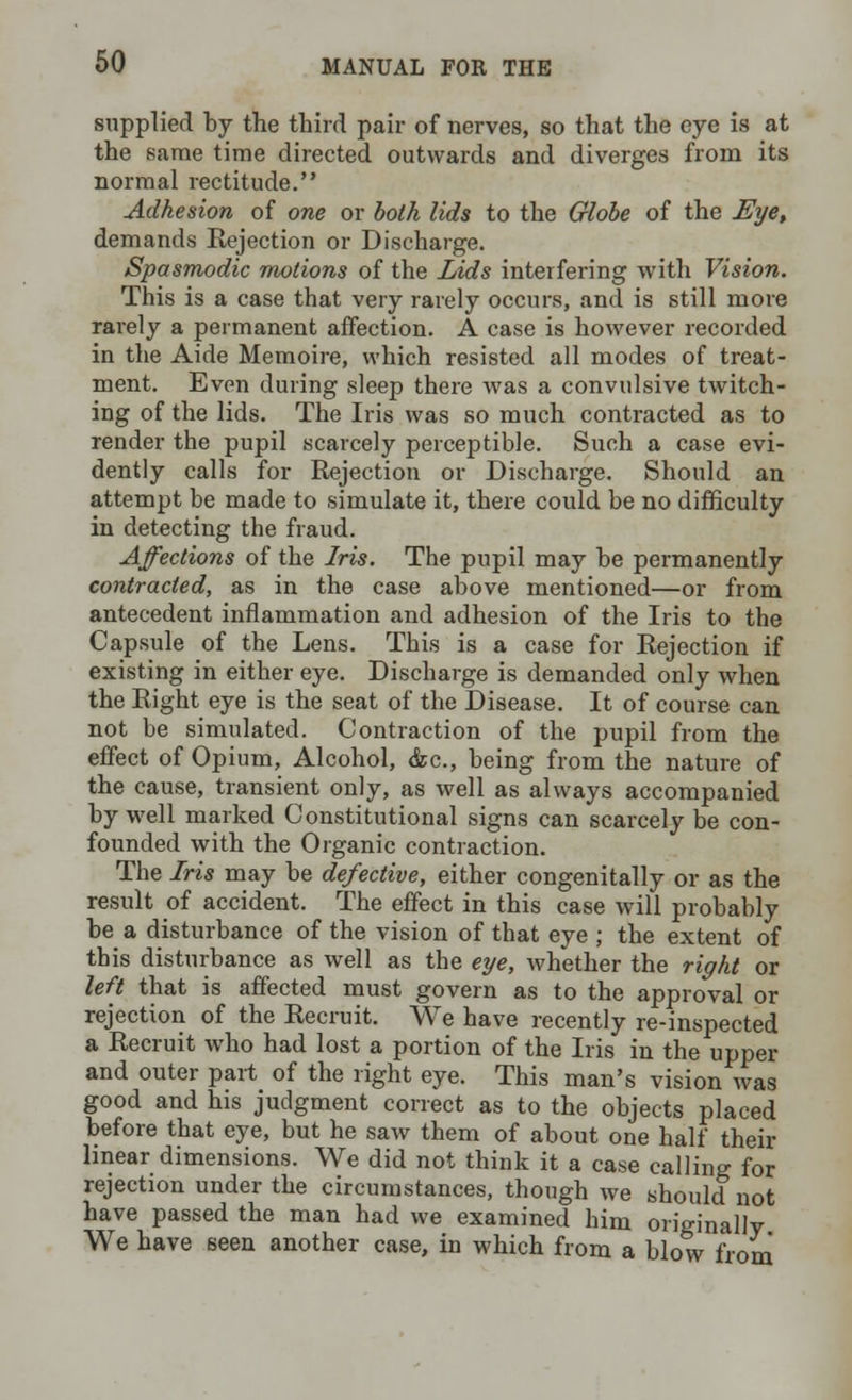 supplied by the third pair of nerves, so that the eye is at the same time directed outwards and diverges from its normal rectitude. Adhesion of one or both lids to the Globe of the Eye, demands Rejection or Discharge. Spasmodic motions of the Lids interfering with Vision. This is a case that very rarely occurs, and is still more rarely a permanent affection. A case is however recorded in the Aide Memoire, which resisted all modes of treat- ment. Even during sleep there was a convulsive twitch- ing of the lids. The Iris was so much contracted as to render the pupil scarcely perceptible. Such a case evi- dently calls for Rejection or Discharge. Should an attempt be made to simulate it, there could be no difficulty in detecting the fraud. Affections of the Iris. The pupil may be permanently contracted, as in the case above mentioned—or from antecedent inflammation and adhesion of the Iris to the Capsule of the Lens. This is a case for Rejection if existing in either eye. Discharge is demanded only when the Right eye is the seat of the Disease. It of course can not be simulated. Contraction of the pupil from the effect of Opium, Alcohol, &c, being from the nature of the cause, transient only, as well as always accompanied by well marked Constitutional signs can scarcely be con- founded with the Organic contraction. The Iris may be defective, either congenitally or as the result of accident. The effect in this case will probably be a disturbance of the vision of that eye ; the extent of this disturbance as well as the eye, whether the right or left that is affected must govern as to the approval or rejection of the Recruit. We have recently re-inspected a Recruit who had lost a portion of the Iris in the upper and outer part of the right eye. This man's vision Avas good and his judgment correct as to the objects placed before that eye, but he saw them of about one half their linear dimensions. We did not think it a case calling for rejection under the circumstances, though we should not have passed the man had we examined him originally We have seen another case, in which from a blow from