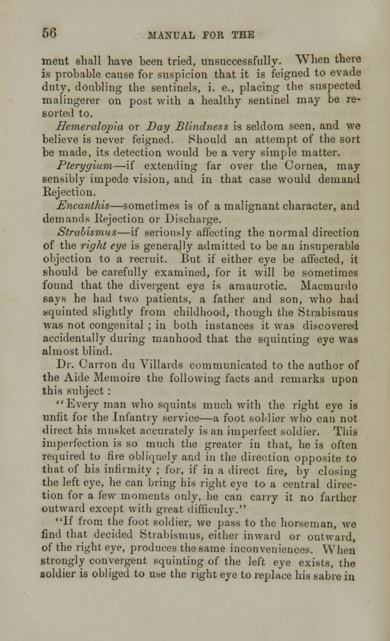 merit shall have heen tried, unsuccessfully. When there is prohable cause for suspicion that it is feigned to evade duty, doubling the sentinels, i. e., placing the suspected malingerer on post with a healthy sentinel may be re- sorted to. Hemeralopia or Day Blindness is seldom seen, and we believe is never feigned. Should an attempt of the sort be made, its detection would be a very simple matter. Pterygium—if extending far over the Cornea, may sensibly impede vision, and in that case would demand Rejection. Encanthis—sometimes is of a malignant character, and demands Rejection or Discharge. Strabismus—if seriously affecting the normal direction of the right eye is generally admitted to be an insuperable objection to a recruit. But if either eye be affected, it should be carefully examined, for it will be sometimes found that the divergent eye is amaurotic. Macmurdo says he had two patients, a father and son, who had squinted slightly from childhood, though the Strabismus was not congenital ; in both instances it was discovered accidentally during manhood that the squinting eye was almost blind. Dr. Carron du Villards communicated to the author of the Aide Memoire the following facts and remarks upon this subject : Every man who squints much with the right eye is unfit for the Infantry service—a foot soldier who can not direct his musket accurately is an imperfect soldier. This imperfection is so much the greater in that, he is often required to fire obliquely and in the direction opposite to that of his infirmity ; for, if in a direct fire, by closing the left eye, he can bring his right eye to a central direc- tion for a few moments only, he can carry it no farther outward except with great difficulty. If from the foot soldier, we pass to the horseman, we find that decided Strabismus, either inward or outward, of the right eye, produces the same inconveniences. When strongly convergent squinting of the left eye exists, the soldier is obliged to use the right eye to replace his sabre in