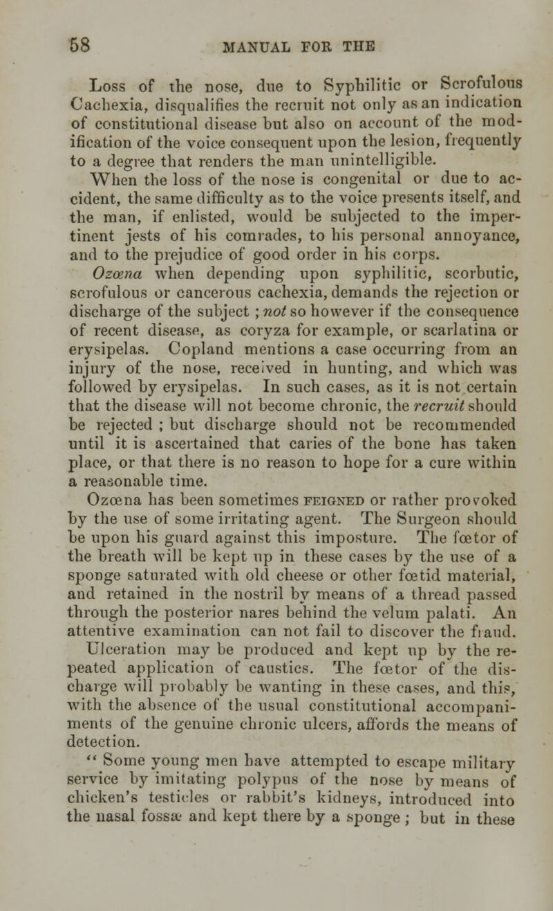 Loss of the nose, due to Syphilitic or Scrofulous Cachexia, disqualifies the recruit not only as an indication of constitutional disease hut also on account of the mod- ification of the voice consequent upon the lesion, frequently to a degree that renders the man unintelligible. When the loss of the nose is congenital or due to ac- cident, the same difficulty as to the voice presents itself, and the man, if enlisted, would be subjected to the imper- tinent jests of his comrades, to his personal annoyance, and to the prejudice of good order in his corps. Ozcena when depending upon syphilitic, scorbutic, scrofulous or cancerous cachexia, demands the rejection or discharge of the subject ; not so however if the consequence of recent disease, as coryza for example, or scarlatina or erysipelas. Copland mentions a case occurring from an injury of the nose, received in hunting, and which was followed by erysipelas. In such cases, as it is not.certain that the disease will not become chronic, the recruit should be rejected ; but discharge should not be recommended until it is ascertained that caries of the bone has taken place, or that there is no reason to hope for a cure within a reasonable time. Ozcena has been sometimes feigned or rather provoked by the use of some irritating agent. The Surgeon should be upon his guard against this imposture. The foetor of the breath will be kept up in these cases by the use of a sponge saturated with old cheese or other foetid material, and retained in the nostril by means of a thread passed through the posterior nares behind the velum palati. An attentive examination can not fail to discover the fraud. Ulceration may be produced and kept up by the re- peated application of caustics. The foetor of the dis- charge will probably be wanting in these cases, and this, with the absence of the usual constitutional accompani- ments of the genuine chronic ulcers, affords the means of detection.  Some young men have attempted to escape military service by imitating polypus of the nose by means of chicken's testicles or rabbit's kidneys, introduced into the nasal fossa; and kept there by a sponge ; but in these