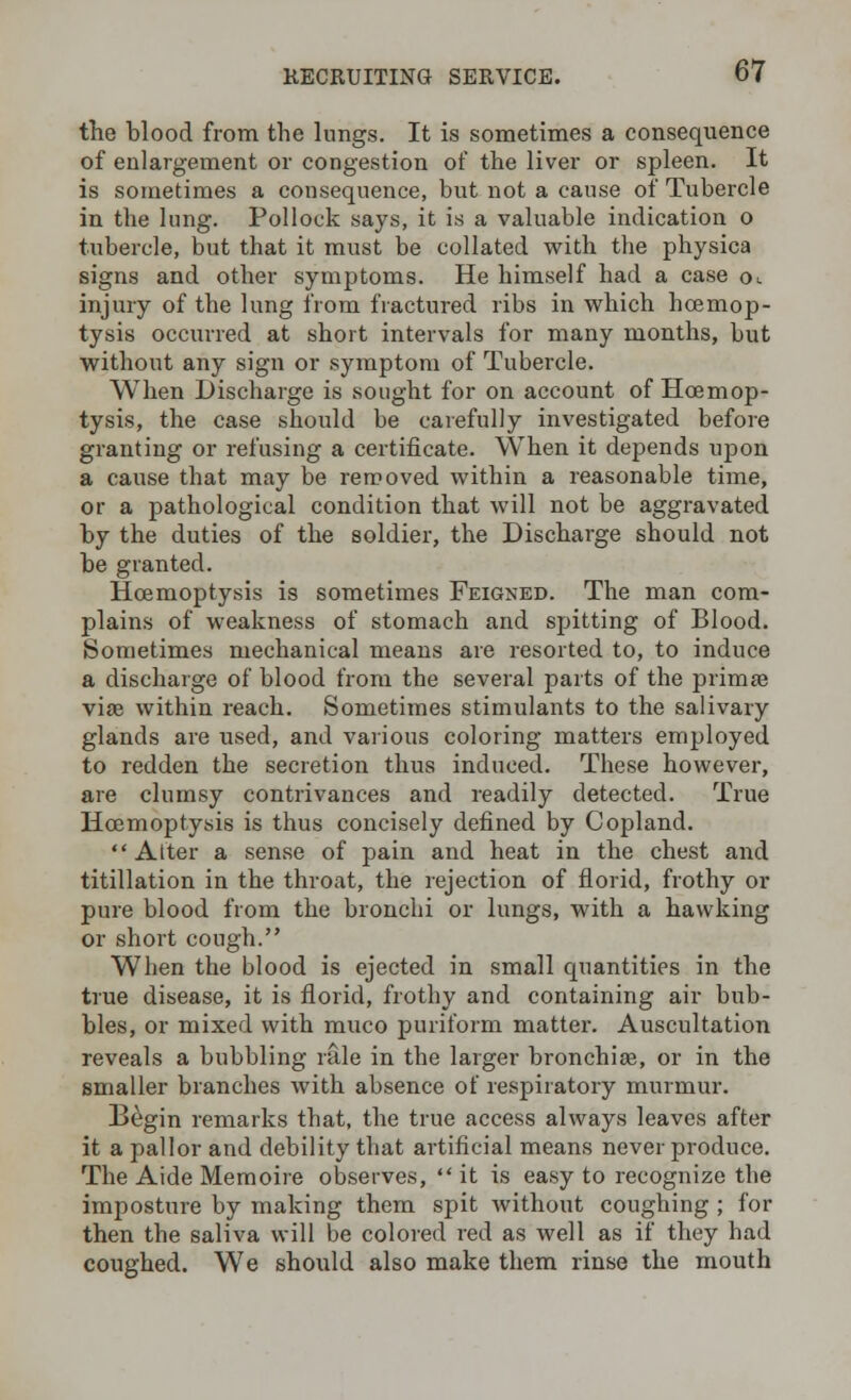 the blood from the lungs. It is sometimes a consequence of enlargement or congestion of the liver or spleen. It is sometimes a consequence, but not a cause of Tubercle in the lung. Pollock says, it is a valuable indication o tubercle, but that it must be collated with the physica signs and other symptoms. He himself had a case ck injury of the lung from fractured ribs in which hcemop- tysis occurred at short intervals for many months, but without any sign or symptom of Tubercle. When Discharge is sought for on account of Hcemop- tysis, the case should be carefully investigated before granting or refusing a certificate. When it depends upon a cause that may be removed within a reasonable time, or a pathological condition that will not be aggravated by the duties of the soldier, the Discharge should not be granted. Hcemoptysis is sometimes Feigned. The man com- plains of weakness of stomach and spitting of Blood. Sometimes mechanical means are resorted to, to induce a discharge of blood from the several parts of the prima? viae within reach. Sometimes stimulants to the salivary glands are used, and various coloring matters employed to redden the secretion thus induced. These however, are clumsy contrivances and readily detected. True Hcemoptysis is thus concisely defined by Copland. Alter a sense of pain and heat in the chest and titillation in the throat, the rejection of florid, frothy or pure blood from the bronchi or lungs, with a hawking or short cough. When the blood is ejected in small quantities in the true disease, it is florid, frothy and containing air bub- bles, or mixed with muco puriform matter. Auscultation reveals a bubbling rule in the larger bronchige, or in the smaller branches with absence of respiratory murmur. Begin remarks that, the true access always leaves after it a pallor and debility that artificial means never produce. The Aide Memoire observes,  it is easy to recognize the imposture by making them spit without coughing ; for then the saliva will be colored red as well as if they had coughed. We should also make them rinse the mouth