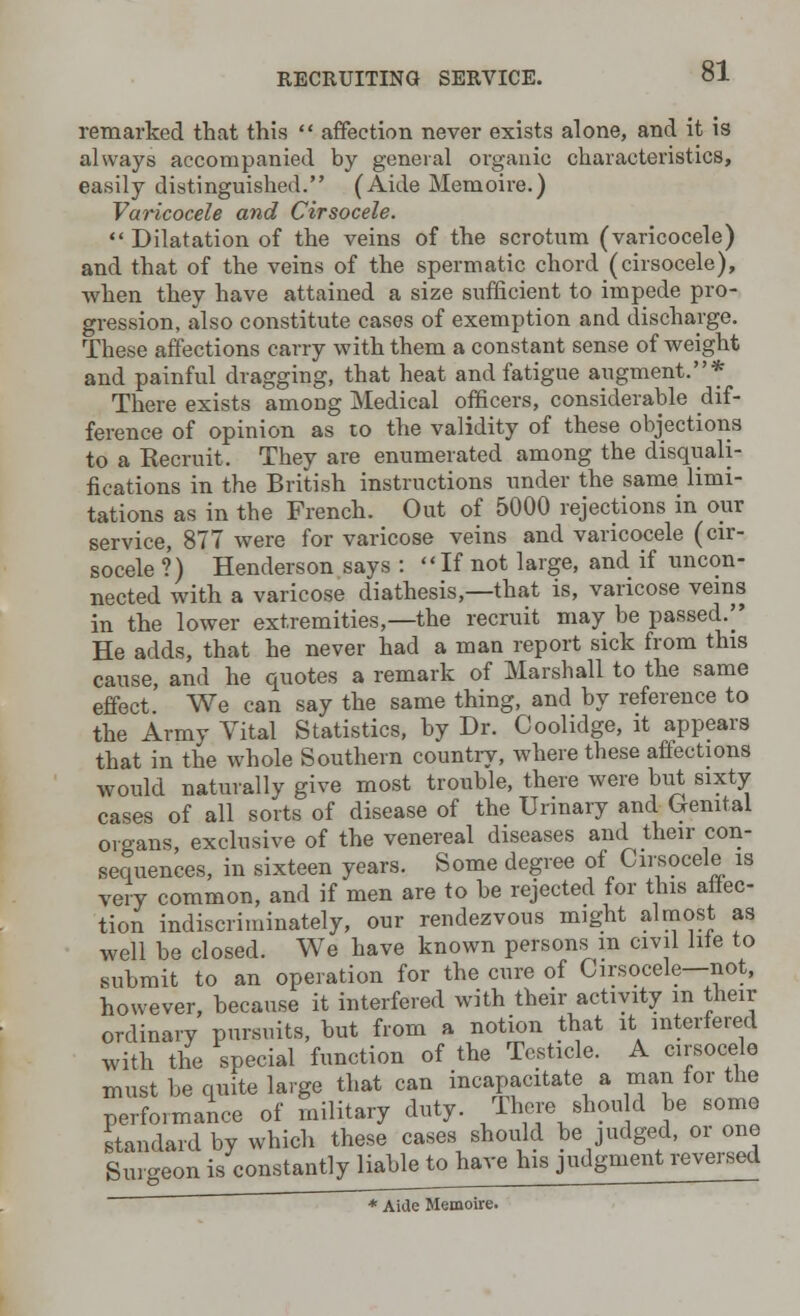 remarked that this  affection never exists alone, and it is always accompanied by general organic characteristics, easily distinguished. (Aide Memoire.) Varicocele and Cirsocele. Dilatation of the veins of the scrotum (varicocele) and that of the veins of the spermatic chord (cirsocele), when they have attained a size sufficient to impede pro- gression, also constitute cases of exemption and discharge. These affections carry with them a constant sense of weight and painful dragging, that heat and fatigue augment.* There exists among Medical officers, considerable dif- ference of opinion as to the validity of these objections to a Kecruit. They are enumerated among the disquali- fications in the British instructions under the same limi- tations as in tbe French. Out of 5000 rejections in our service, 877 were for varicose veins and varicocele (cir- socele ?) Henderson says : If not large, and if uncon- nected with a varicose diathesis,—that is, varicose veins in the lower extremities,—the recruit may be passed/' He adds, that he never had a man report sick from this cause, and he quotes a remark of Marshall to the same effect. We can say the same thing, and by reference to the Army Vital Statistics, by Dr. Coolidge, it appears that in the whole Southern country, where these affections would naturally give most trouble, there were but sixty cases of all sorts of disease of the Urinary and Grenital organs, exclusive of the venereal diseases and their con- sequences, in sixteen years. Some degree of Cirsocele is very common, and if men are to be rejected for this auc- tion indiscriminately, our rendezvous might almost as well be closed. We have known persons m civil hie to submit to an operation for the cure of Cirsocele—not, however, because it interfered with their activity in their ordinary pursuits, but from a notion that it interfered with the special function of the Testicle. A cirsocele must be quite large that can incapacitate a man tor the performance of military duty. There shoud be some standard by which these cases should be judged, or one Surgeon is constantly liable to have his judgment reversed