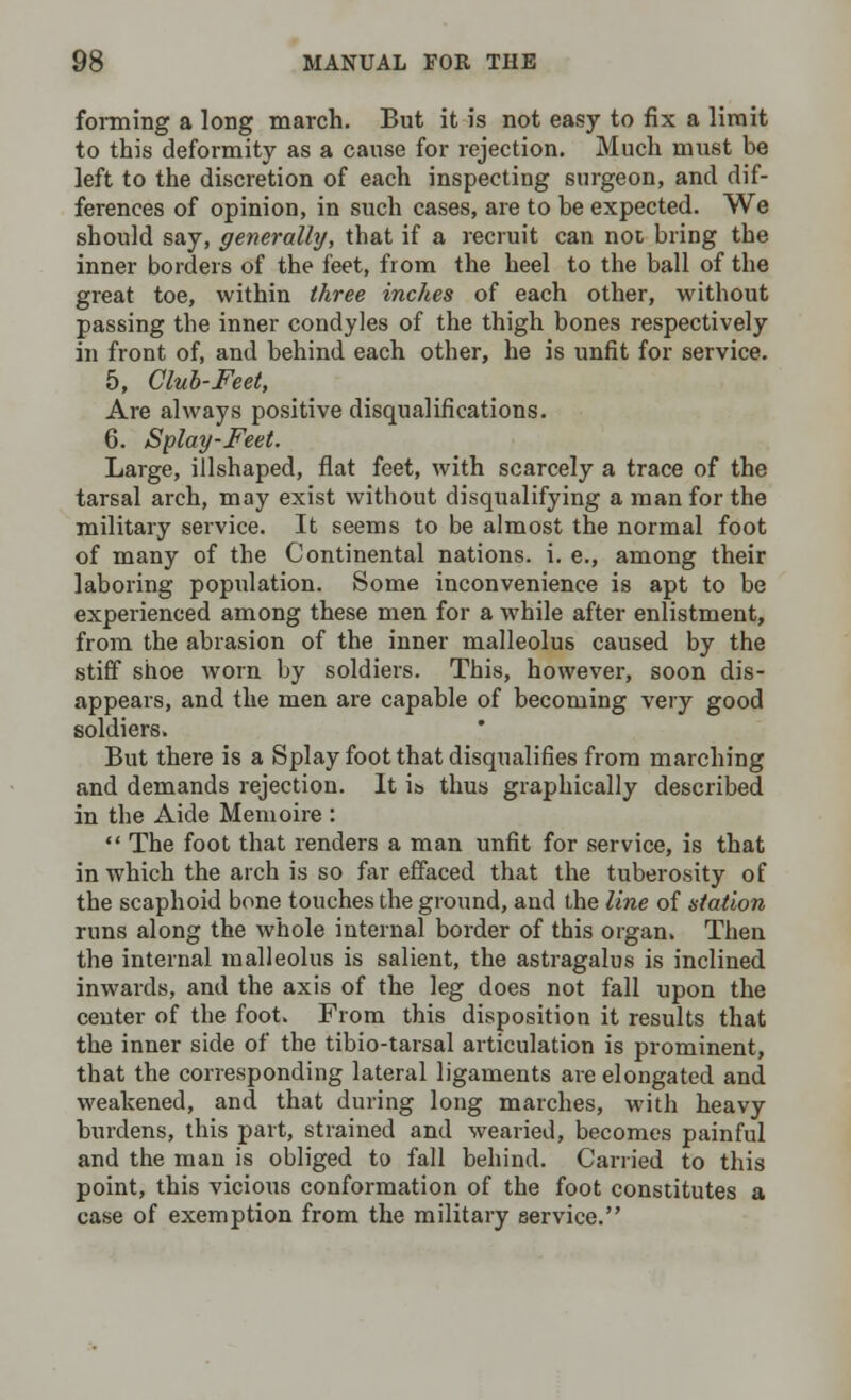 forming a long march. But it is not easy to fix a limit to this deformity as a cause for rejection. Much must be left to the discretion of each inspecting surgeon, and dif- ferences of opinion, in such cases, are to be expected. We should say, generally, that if a recruit can not bring the inner borders of the feet, from the heel to the ball of the great toe, within three inches of each other, without passing the inner condyles of the thigh bones respectively in front of, and behind each other, he is unfit for service. 5, Club-Feet, Are always positive disqualifications. 6. Splay-Feet. Large, illshaped, flat feet, with scarcely a trace of the tarsal arch, may exist without disqualifying a man for the military service. It seems to be almost the normal foot of many of the Continental nations, i. e., among their laboring population. Some inconvenience is apt to be experienced among these men for a while after enlistment, from the abrasion of the inner malleolus caused by the stiff shoe worn by soldiers. This, however, soon dis- appears, and the men are capable of becoming very good soldiers. But there is a Splay foot that disqualifies from marching and demands rejection. It is thus graphically described in the Aide Memoire :  The foot that renders a man unfit for service, is that in which the arch is so far effaced that the tuberosity of the scaphoid bone touches the ground, and the line of station runs along the whole internal border of this organ. Then the internal malleolus is salient, the astragalus is inclined inwards, and the axis of the leg does not fall upon the center of the foot. From this disposition it results that the inner side of the tibio-tarsal articulation is prominent, that the corresponding lateral ligaments are elongated and weakened, and that during long marches, with heavy burdens, this part, strained and wearied, becomes painful and the man is obliged to fall behind. Carried to this point, this vicious conformation of the foot constitutes a case of exemption from the military service.