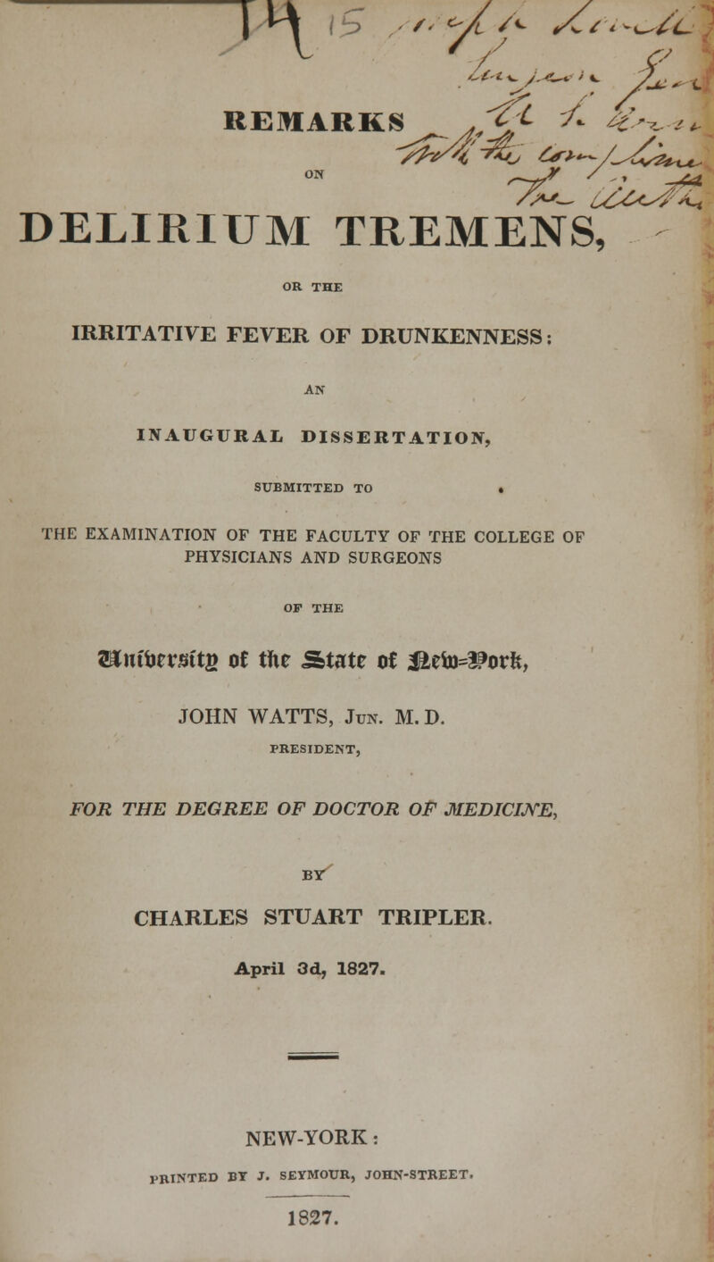 T ^ , rf REMARKS - <£> 7* 4^-** DELIRIUM TREMENS^ IRRITATIVE FEVER OF DRUNKENNESS: INAUGURAL DISSERTATION, SUBMITTED TO . THE EXAMINATION OF THE FACULTY OF THE COLLEGE OF PHYSICIANS AND SURGEONS aauftcrsttfi oe the State of J£eto=^orft, JOHN WATTS, Jun. M. D. PRESIDENT, FOR THE DEGREE OF DOCTOR OF MEDICINE, BY CHARLES STUART TRIPLER. April 3d, 1827. NEW-YORK: PRINTED BT J. SEYMOUR, JOHN-STREET. 1827.