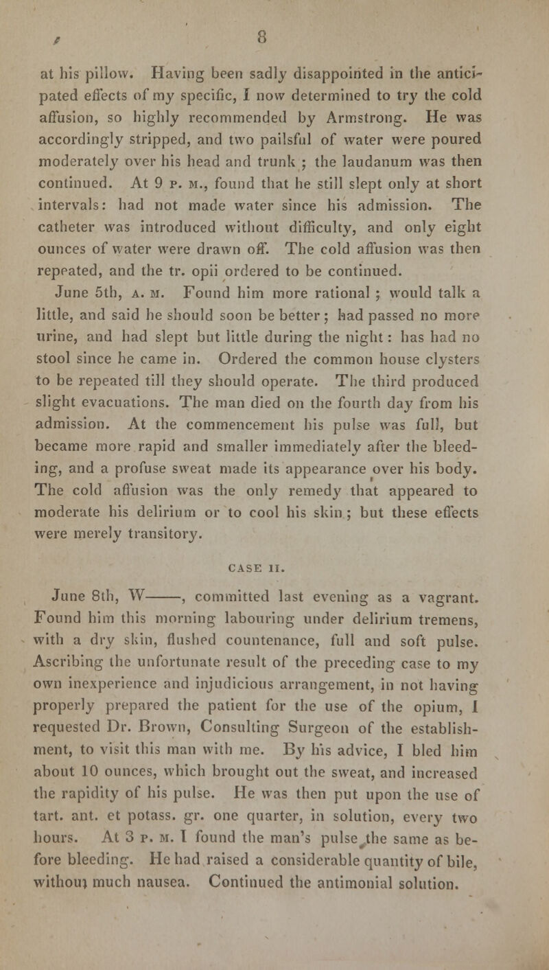 at his pillow. Having been sadly disappointed in the antici- pated effects of my specific, I now determined to try the cold affusion, so highly recommended by Armstrong. He was accordingly stripped, and two pailsful of water were poured moderately over his head and trunk ; the laudanum was then continued. At 9 p. m., found that he still slept only at short intervals: had not made water since his admission. The catheter was introduced without difficulty, and only eight ounces of water were drawn off. The cold affusion was then repeated, and the tr. opii ordered to be continued. June 5th, a. m. Found him more rational ; would talk a little, and said he should soon be better; had passed no more urine, and had slept but little during the night: has had no stool since he came in. Ordered the common house clysters to be repeated till they should operate. The third produced slight evacuations. The man died on the fourth day from his admission. At the commencement his pulse was full, but became more rapid and smaller immediately after the bleed- ing, and a profuse sweat made its appearance over his body. The cold affusion was the only remedy that appeared to moderate his delirium or to cool his skin; but these effects were merely transitory. CASE II. June 8th, W , committed last evening as a vagrant. Found him this morning labouring under delirium tremens, with a dry skin, flushed countenance, full and soft pulse. Ascribing the unfortunate result of the preceding case to my own inexperience and injudicious arrangement, in not having properly prepared the patient for the use of the opium, I requested Dr. Brown, Consulting Surgeon of the establish- ment, to visit this man with me. By his advice, I bled him about 10 ounces, which brought out the sweat, and increased the rapidity of his pulse. He was then put upon the use of tart. ant. et potass, gr. one quarter, in solution, every two hours. At 3 p. m. 1 found the man's pulse#the same as be- fore bleeding. He had raised a considerable quantity of bile, withouj much nausea. Continued the antimonial solution.