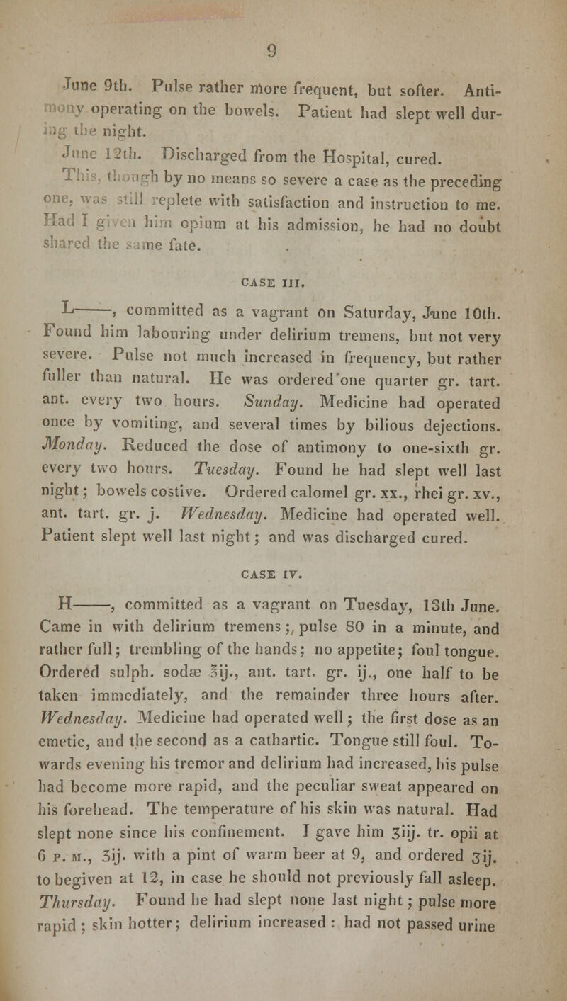 June 9th. Pulse rather more frequent, but softer. Anti- mony operating on the bowels. Patient had slept well dur- ing the night. June 12th. Discharged from the Hospital, cured. This, though by no means so severe a case as the preceding one, was still replete with satisfaction and instruction to me. Had I given him opium at his admission, he had no doubt shared the same fate. CASE III. L > committed as a vagrant on Saturday, June 10th. Found him labouring under delirium tremens, but not very severe. Pulse not much increased in frequency, but rather fuller than natural. He was ordered'one quarter gr. tart, ant. every two hours. Sunday. Medicine had operated once by vomiting, and several times by bilious dejections. Monday. Reduced the dose of antimony to one-sixth gr. every two hours. Tuesday. Found he had slept well last night; bowels costive. Ordered calomel gr. xx., rhei gr. xv., ant. tart. gr. j. Wednesday. Medicine had operated well. Patient slept well last night; and was discharged cured. CASE xv. H , committed as a vagrant on Tuesday, 13th June. Came in with delirium tremens;, pulse 80 in a minute, and rather full; trembling of the hands; no appetite; foul tongue. Ordered sulph. sodae Bij., ant. tart. gr. ij., one half to be taken immediately, and the remainder three hours after. Wednesday. Medicine had operated well; the first dose as an emetic, and the second as a cathartic. Tongue still foul. To- wards evening his tremor and delirium had increased, his pulse had become more rapid, and the peculiar sweat appeared on his forehead. The temperature of his skin was natural. Had slept none since his confinement. I gave him 3iij. tr. opii at 6 p. m., 3ij. with a pint of warm beer at 9, and ordered 3ij. to begiven at 12, in case he should not previously fall asleep. Thursday. Found he had slept none last night; pulse more rapid ; skin hotter; delirium increased : had not passed urine
