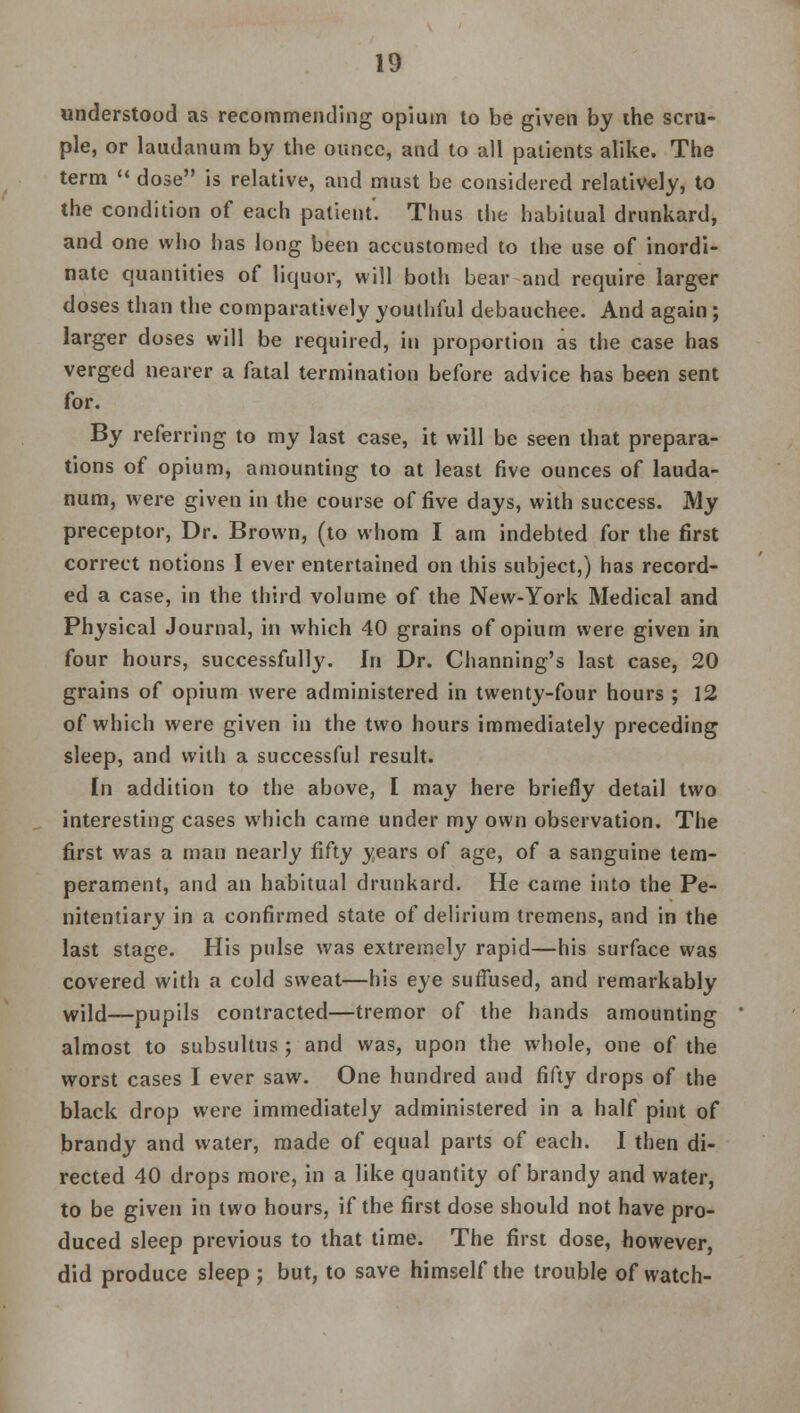 understood as recommending opium to be given by ihe scru- ple, or laudanum by the ounce, and to all patients alike. The term  dose is relative, and must be considered relatively, to the condition of each patient'. Thus the habitual drunkard, and one who has long been accustomed to the use of inordi- nate quantities of liquor, will both bear and require larger doses than the comparatively youthful debauchee. And again ; larger doses will be required, in proportion as the case has verged nearer a fatal termination before advice has been sent for. By referring to my last case, it will be seen that prepara- tions of opium, amounting to at least five ounces of lauda- num, were given in the course of five days, with success. My preceptor, Dr. Brown, (to whom I am indebted for the first correct notions I ever entertained on this subject,) has record- ed a case, in the third volume of the New-York Medical and Physical Journal, in which 40 grains of opium were given in four hours, successfully. In Dr. Channing's last case, 20 grains of opium were administered in twenty-four hours ; 12 of which were given in the two hours immediately preceding sleep, and with a successful result. In addition to the above, I may here briefly detail two interesting cases which came under my own observation. The first was a man nearly fifty years of age, of a sanguine tem- perament, and an habitual drunkard. He came into the Pe- nitentiary in a confirmed state of delirium tremens, and in the last stage. His pulse was extremely rapid—his surface was covered with a cold sweat—his eye suffused, and remarkably wild—pupils contracted—tremor of the hands amounting almost to subsultus ; and was, upon the whole, one of the worst cases I ever saw. One hundred and fifty drops of the black drop were immediately administered in a half pint of brandy and water, made of equal parts of each. I then di- rected 40 drops more, in a like quantity of brandy and water, to be given in two hours, if the first dose should not have pro- duced sleep previous to that time. The first dose, however, did produce sleep ; but, to save himself the trouble of watch-