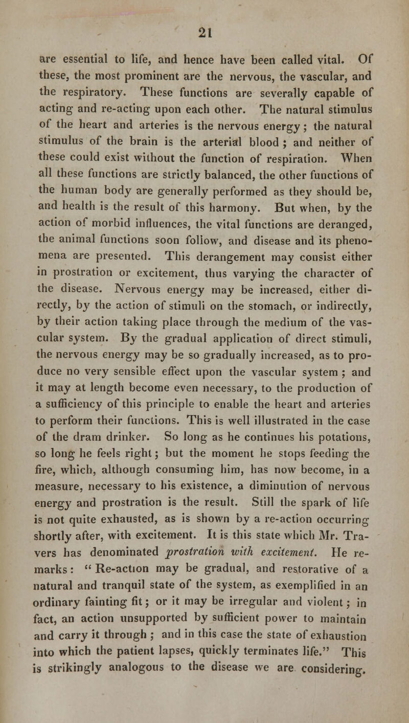 are essential to life, and hence have been called vital. Of these, the most prominent are the nervous, the vascular, and the respiratory. These functions are severally capable of acting and re-acting upon each other. The natural stimulus of the heart and arteries is the nervous energy; the natural stimulus of the brain is the arterial blood ; and neither of these could exist without the function of respiration. When all these functions are strictly balanced, the other functions of the human body are generally performed as they should be, and health is the result of this harmony. But when, by the action of morbid influences, the vital functions are deranged, the animal functions soon follow, and disease and its pheno- mena are presented. This derangement may consist either in prostration or excitement, thus varying the character of the disease. Nervous energy may be increased, either di- rectly, by the action of stimuli on the stomach, or indirectly, by their action taking place through the medium of the vas- cular system. By the gradual application of direct stimuli, the nervous energy may be so gradually increased, as to pro- duce no very sensible effect upon the vascular system ; and it may at length become even necessary, to the production of a sufficiency of this principle to enable the heart and arteries to perform their functions. This is well illustrated in the case of the dram drinker. So long as he continues his potations, so long he feels right; but the moment he stops feeding the fire, which, although consuming him, has now become, in a measure, necessary to his existence, a diminution of nervous energy and prostration is the result. Still the spark of life is not quite exhausted, as is shown by a re-action occurring shortly after, with excitement. It is this state which Mr. Tra- vers has denominated prostration with excitement. He re- marks :  Re-action may be gradual, and restorative of a natural and tranquil state of the system, as exemplified in an ordinary fainting fit; or it may be irregular and violent; in fact, an action unsupported by sufficient power to maintain and carry it through ; and in this case the state of exhaustion into which the patient lapses, quickly terminates life. This is strikingly analogous to the disease we are considering.