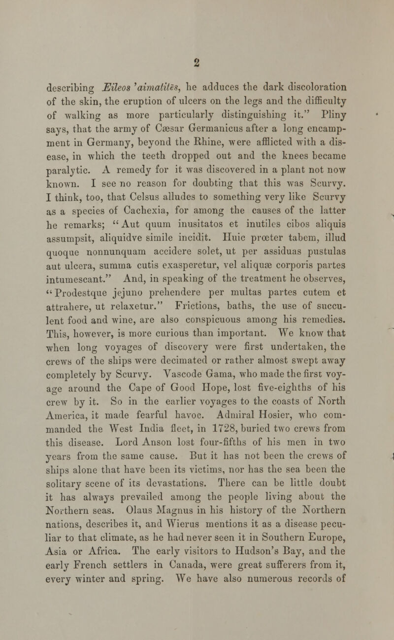 describing Eileos 'aimatites, lie adduces the dark discoloration of the skin, the eruption of ulcers on the legs and the difficulty of walking as more particularly distinguishing it. Pliny says, that the army of Caesar Germanicus after a long encamp- ment in Germany, beyond the Rhine, were afflicted with a dis- ease, in which the teeth dropped out and the knees became paralytic. A remedy for it was discovered in a plant not now known. I see no reason for doubting that this was Scurvy. I think, too, that Celsus alludes to something very like Scurvy as a species of Cachexia, for among the causes of the latter he remarks;  Aut quum inusitatos et inutiles cibos aliquis assumpsit, aliquidve simile incidit. Huic procter tabem, illud quoque nonnunquam accidere solet, ut per assiduas pustulas aut ulcera, summa cutis exasperetur, vel aliquse corporis partes intumescant. And, in speaking of the treatment he observes, Prodestque jejuno prehendere per multas partes cutem et attrahere, ut relaxetur. Frictions, baths, the use of succu- lent food and wine, are also conspicuous among his remedies. This, however, is more curious than important. We know that when long voyages of discovery were first undertaken, the crews of the ships were decimated or rather almost swept away completely by Scurvy. Vascode Gama, who made the first voy- age around the Cape of Good Hope, lost five-eighths of his crew by it. So in the earlier voyages to the coasts of North America, it made fearful havoc. Admiral Hosier, who com- manded the West India fleet, in 1728, buried two crews from this disease. Lord Anson lost four-fifths of his men in two years from the same cause. But it has not been the crews of ships alone that have been its victims, nor has the sea been the solitary scene of its devastations. There can be little doubt it has always prevailed among the people living about the Northern seas. Olaus Magnus in his history of the Northern nations, describes it, and Wierus mentions it as a disease pecu- liar to that climate, as he had never seen it in Southern Europe, Asia or Africa. The early visitors to Hudson's Bay, and the early French settlers in Canada, were great sufferers from it, every winter and spring. We have also numerous records of