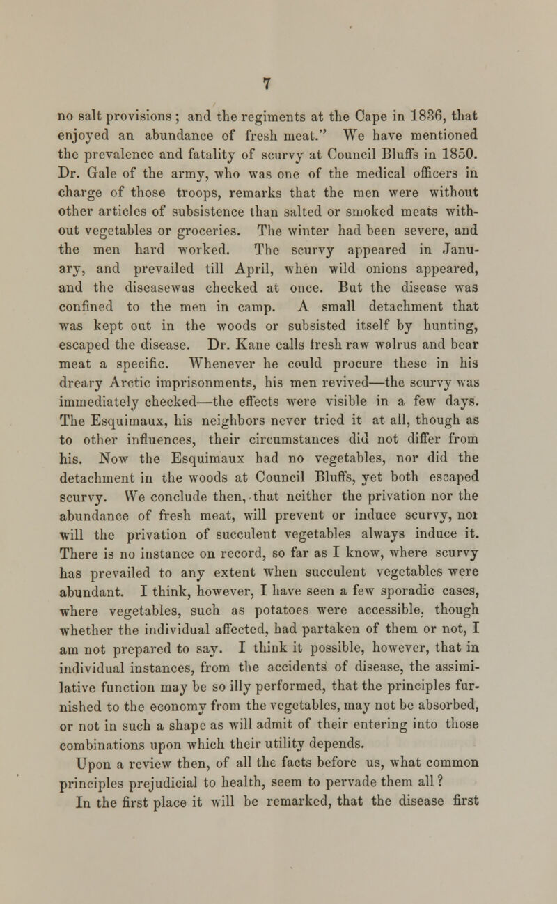 enjoyed an abundance of fresh meat. We have mentioned the prevalence and fatality of scurvy at Council Bluffs in 1850. Dr. Gale of the army, who was one of the medical officers in charge of those troops, remarks that the men were without other articles of subsistence than salted or smoked meats with- out vegetables or groceries. The winter had been severe, and the men hard worked. The scurvy appeared in Janu- ary, and prevailed till April, when wild onions appeared, and the diseasewas checked at once. But the disease was confined to the men in camp. A small detachment that was kept out in the woods or subsisted itself by hunting, escaped the disease. Dr. Kane calls fresh raw walrus and bear meat a specific. Whenever he could procure these in his dreary Arctic imprisonments, his men revived—the scurvy was immediately checked—the effects were visible in a few days. The Esquimaux, his neighbors never tried it at all, though as to other influences, their circumstances did not differ from his. Now the Esquimaux had no vegetables, nor did the detachment in the woods at Council Bluffs, yet both escaped scurvy. We conclude then, that neither the privation nor the abundance of fresh meat, will prevent or induce scurvy, noi will the privation of succulent vegetables always induce it. There is no instance on record, so far as I know, where scurvy has prevailed to any extent when succulent vegetables were abundant. I think, however, I have seen a few sporadic cases, where vegetables, such as potatoes were accessible,, though whether the individual affected, had partaken of them or not, I am not prepared to say. I think it possible, however, that in individual instances, from the accidents of disease, the assimi- lative function may be so illy performed, that the principles fur- nished to the economy from the vegetables, may not be absorbed, or not in such a shape as will admit of their entering into those combinations upon which their utility depends. Upon a review then, of all the facts before us, what common principles prejudicial to health, seem to pervade them all ? In the first place it will be remarked, that the disease first