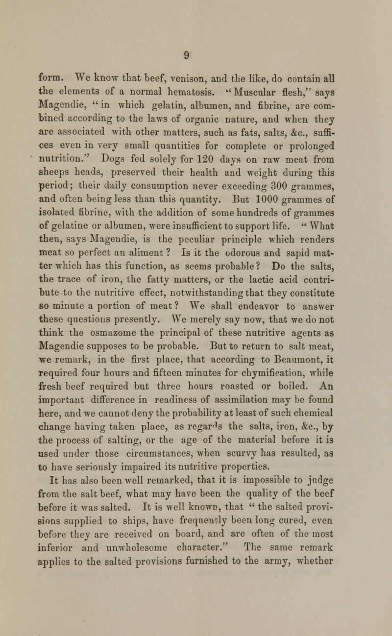 form. We know that beef, venison, and the like, do contain all the elements of a normal hematosis.  Muscular flesh, says Magendie,  in which gelatin, albumen, and fibrine, are com- bined according to the laws of organic nature, and when they are associated with other matters, such as fats, salts, &c, suffi- ces even in very small quantities for complete or prolonged nutrition. Dogs fed solely for 120 days on raw meat from sheeps heads, preserved their health and weight during this period; their daily consumption never exceeding 300 grammes, and often being less than this quantity. But 1000 grammes of isolated fibrine, with the addition of some hundreds of grammes of gelatine or albumen, were insufficient to support life.  What then, says Magendie, is the peculiar principle which renders meat so perfect an aliment ? Is it the odorous and sapid mat- ter which has this function, as seems probable ? Do the salts, the trace of iron, the fatty matters, or the lactic acid contri- bute to the nutritive effect, notwithstanding that they constitute so minute a portion of meat ? We shall endeavor to answer these questions presently. We merely say now, that we do not think the osmazome the principal of these nutritive agents as Magendie supposes to be probable. But to return to salt meat, we remark, in the first place, that according to Beaumont, it required four hours and fifteen minutes for chymification, while fresh beef required but three hours roasted or boiled. An important difference in readiness of assimilation may be found here, and we cannot deny the probability at least of such chemical change having taken place, as regards the salts, iron, &c, by the process of salting, or the age of the material before it is used under those circumstances, when scurvy has resulted, as to have seriously impaired its nutritive properties. It has also been well remarked, that it is impossible to judge from the salt beef, what may have been the quality of the beef before it was salted. It is well known, that  the salted provi- sions supplied to ships, have frequently been long cured, even before they are received on board, and are often of the most inferior and unwholesome character. The same remark applies to the salted provisions furnished to the army, whether