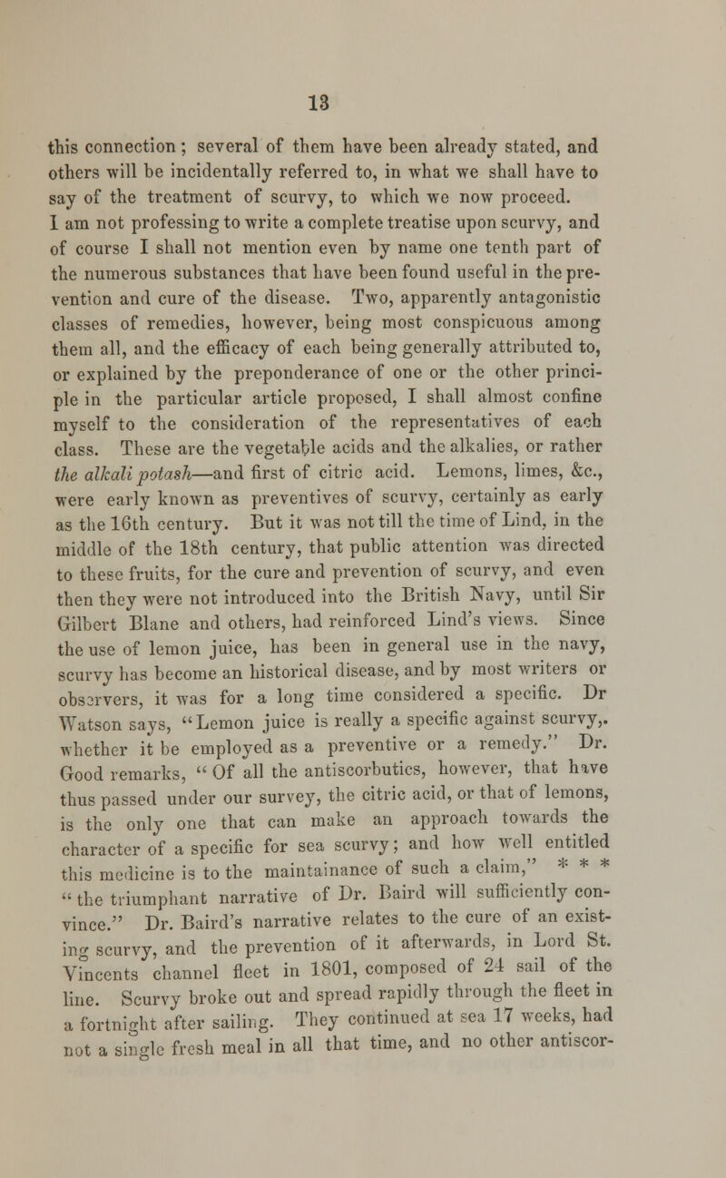 this connection; several of them have been already stated, and others will be incidentally referred to, in what we shall have to say of the treatment of scurvy, to which we now proceed. I am not professing to write a complete treatise upon scurvy, and of course I shall not mention even by name one tenth part of the numerous substances that have been found useful in the pre- vention and cure of the disease. Two, apparently antagonistic classes of remedies, however, being most conspicuous among them all, and the efficacy of each being generally attributed to, or explained by the preponderance of one or the other princi- ple in the particular article proposed, I shall almost confine myself to the consideration of the representatives of each class. These are the vegetable acids and the alkalies, or rather the alkali potash—and first of citric acid. Lemons, limes, &c, were early known as preventives of scurvy, certainly as early as the 16th century. But it was not till the time of Lind, in the middle of the 18th century, that public attention was directed to these fruits, for the cure and prevention of scurvy, and even then they were not introduced into the British Navy, until Sir Gilbert Blane and others, had reinforced Lind's views. Since the use of lemon juice, has been in general use in the navy, scurvy has become an historical disease, and by most writers or obsarvers, it was for a long time considered a specific. Dr Watson says, Lemon juice is really a specific against scurvy,, whether it be employed as a preventive or a remedy. Dr. Good remarks,  Of all the antiscorbutics, however, that have thus passed under our survey, the citric acid, or that of lemons, is the only one that can make an approach towards the character of a specific for sea scurvy; and how well entitled this medicine is to the maintainance of such a claim, * * *  the triumphant narrative of Dr. Baird will sufficiently con- vince. Dr. Baird's narrative relates to the cure of an exist- ing scurvy, and the prevention of it afterwards, in Lord St. Vincents channel fleet in 1801, composed of 24 sail of the line. Scurvy broke out and spread rapidly through the fleet in a fortnight after sailing. They continued at sea 17 weeks, had not a single fresh meal in all that time, and no other antiscor-