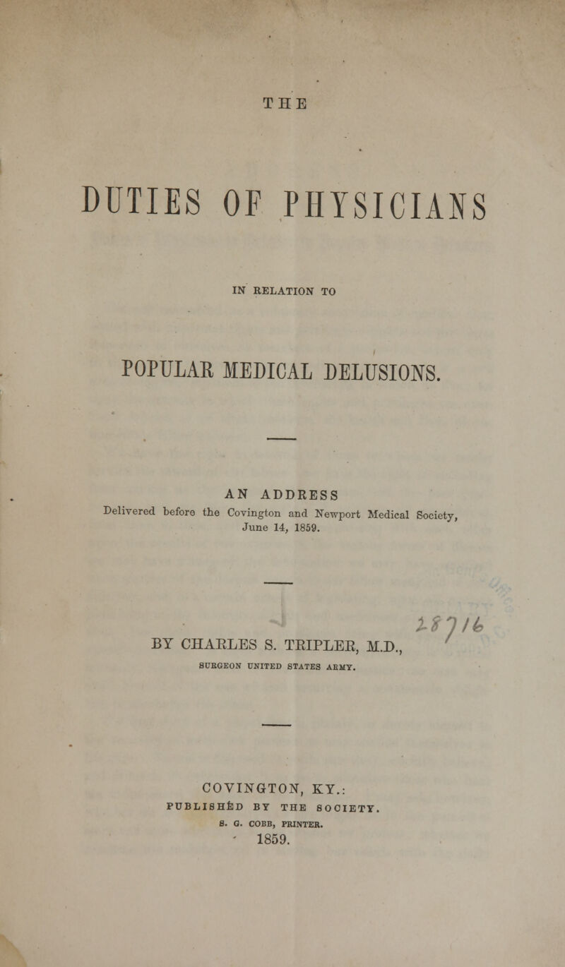 THE DUTIES OF PHYSICIANS IN RELATION TO POPULAR MEDICAL DELUSIONS. AN ADDRESS Delivered before the Covington and Newport Medical Society, June 14, 1859. Milt* BY CHAELES S. TEIPLEK, M.D., SURGEON UNITED STATES AEMY. COVINGTON, KY.: PUBLISHED BY THE SOCIETY. 8. G. COBB, PRINTER. - 1859.