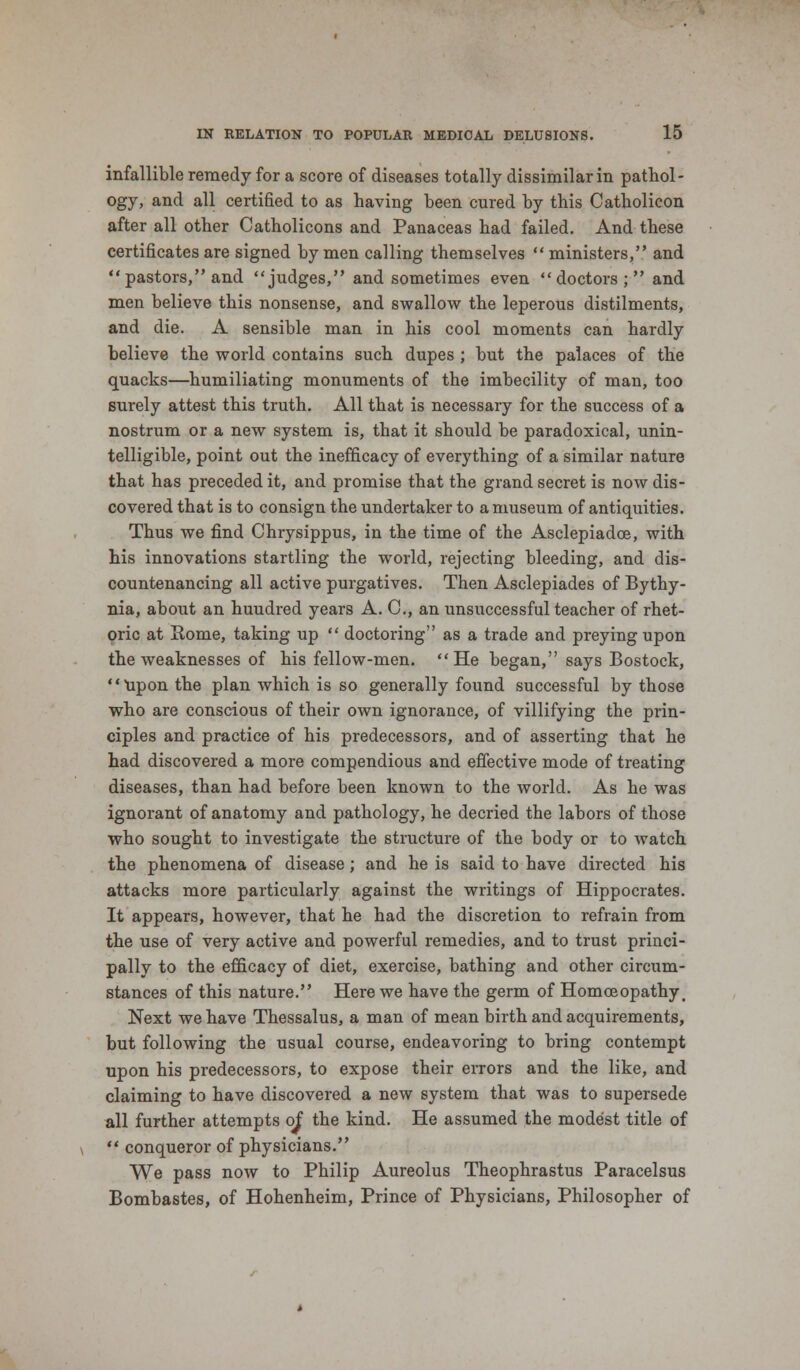 infallible remedy for a score of diseases totally dissimilar in pathol- ogy, and all certified to as having been cured by this Catholicon after all other Catholicons and Panaceas had failed. And these certificates are signed by men calling themselves  ministers, and  pastors, and judges, and sometimes even doctors; and men believe this nonsense, and swallow the leperous distilments, and die. A sensible man in his cool moments can hardly believe the world contains such dupes ; but the palaces of the quacks—humiliating monuments of the imbecility of man, too surely attest this truth. All that is necessary for the success of a nostrum or a new system is, that it should be paradoxical, unin- telligible, point out the inefficacy of everything of a similar nature that has preceded it, and promise that the grand secret is now dis- covered that is to consign the undertaker to a museum of antiquities. Thus we find Chrysippus, in the time of the Asclepiadce, with his innovations startling the world, rejecting bleeding, and dis- countenancing all active purgatives. Then Asclepiades of Bythy- nia, about an huudred years A. C, an unsuccessful teacher of rhet- oric at Rome, taking up  doctoring as a trade and preying upon the weaknesses of his fellow-men. He began, says Bostock, Upon the plan which is so generally found successful by those who are conscious of their own ignorance, of villifying the prin- ciples and practice of his predecessors, and of asserting that he had discovered a more compendious and effective mode of treating diseases, than had before been known to the world. As he was ignorant of anatomy and pathology, he decried the labors of those who sought to investigate the structure of the body or to watch the phenomena of disease ; and he is said to have directed his attacks more particularly against the writings of Hippocrates. It appears, however, that he had the discretion to refrain from the use of very active and powerful remedies, and to trust princi- pally to the efficacy of diet, exercise, bathing and other circum- stances of this nature. Here we have the germ of Homoeopathy, Next we have Thessalus, a man of mean birth and acquirements, but following the usual course, endeavoring to bring contempt upon his predecessors, to expose their errors and the like, and claiming to have discovered a new system that was to supersede all further attempts of the kind. He assumed the modest title of  conqueror of physicians. We pass now to Philip Aureolus Theophrastus Paracelsus Bombastes, of Hohenheim, Prince of Physicians, Philosopher of