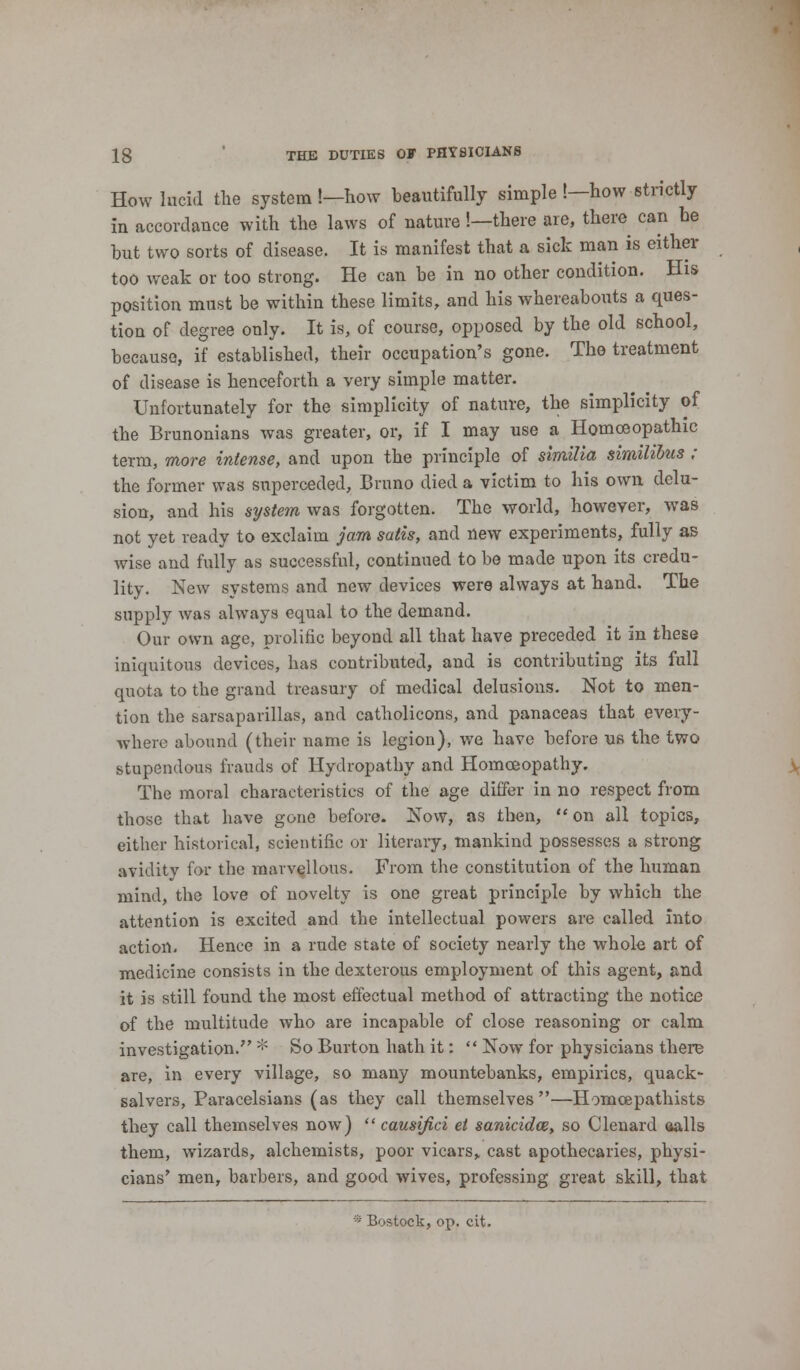 How lucid the system !—now beautifully simple !—how strictly in accordance with the laws of nature !—there are, there can be but two sorts of disease. It is manifest that a sick man is either too weak or too strong. He can be in no other condition. His position must be within these limits, and his whereabouts a ques- tion of degree only. It is, of course, opposed by the old school, because, if established, their occupation's gone. The treatment of disease is henceforth a very simple matter. Unfortunately for the simplicity of nature, the simplicity of the Brunonians was greater, or, if I may use a Homoeopathic term, more intense, and upon the principle of similla simihbus ; the former was superceded, Bruno died a victim to his own delu- sion, and his system was forgotten. The world, however, was not yet ready to exclaim jam satis, and new experiments, fully as wise and fully as successful, continued to be made upon its credu- lity. New systems and new devices were always at hand. The supply was always equal to the demand. Our own age, prolific beyond all that have preceded it in these iniquitous devices, has contributed, and is contributing its full quota to the grand treasury of medical delusions. Not to men- tion the sarsaparillas, and catholicons, and panaceas that every- where abound (their name is legion), we have before us the two stupendous frauds of Hydropathy and Homoeopathy. The moral characteristics of the age differ in no respect from those that have gone before. Now, as then, on all topics, either historical, scientific or literary, mankind possesses a strong avidity for the marvellous. From the constitution of the human mind, the love of novelty is one great principle by which the attention is excited and the intellectual powers are called into action. Hence in a rude state of society nearly the wholo art of medicine consists in the dexterous employment of this agent, and it is still found the most effectual method of attracting the notice of the multitude who are incapable of close reasoning or calm investigation. * So Burton hath it:  Now for physicians there are, in every village, so many mountebanks, empirics, quack- salvers, Paracelsians (as they call themselves—Homcepathists they call themselves now)  causi/ici ei sanicidce, so Clenard aalls them, wizards, alchemists, poor vicars,, cast apothecaries, physi- cians' men, barbers, and good wives, professing great skill, that * Bostock, op. cit.