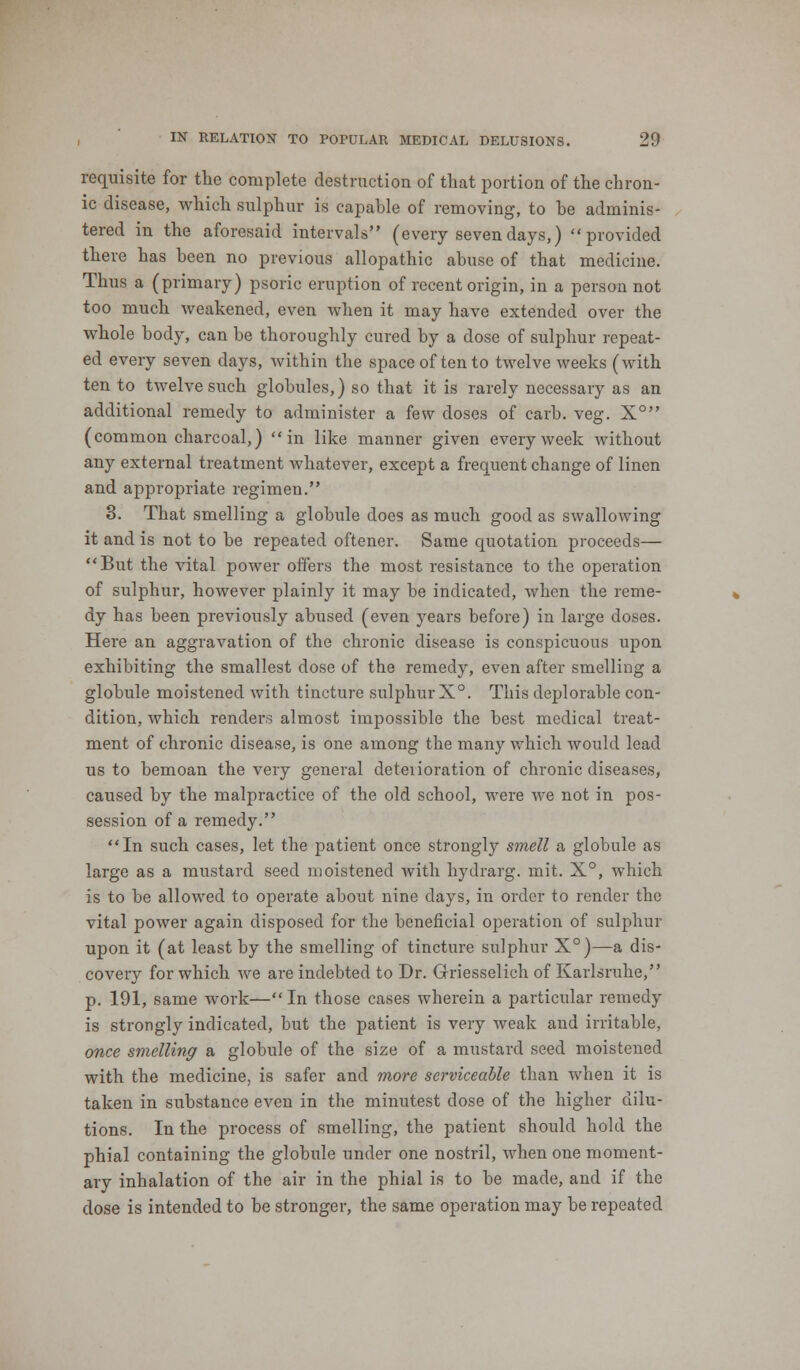 requisite for the complete destruction of that portion of the chron- ic disease, which sulphur is capable of removing, to be adminis- tered in the aforesaid intervals (every seven days,) provided there has been no previous allopathic abuse of that medicine. Thus a (primary) psoric eruption of recent origin, in a person not too much weakened, even when it may have extended over the whole body, can be thoroughly cured by a dose of sulphur repeat- ed every seven days, within the space of ten to twelve weeks (with ten to twelve such globules,) so that it is rarely necessary as an additional remedy to administer a few doses of carb. veg. X° (common charcoal,) in like manner given every week without any external treatment whatever, except a frequent change of linen and appropriate regimen. 3. That smelling a globule does as much good as swallowing it and is not to be repeated oftener. Same quotation proceeds— But the vital power offers the most resistance to the operation of sulphur, however plainly it may be indicated, when the reme- dy has been previously abused (even years before) in large doses. Here an aggravation of the chronic disease is conspicuous upon exhibiting the smallest dose of the remedy, even after smelling a globule moistened with tincture sulphur X°. This deplorable con- dition, which renders almost impossible the best medical treat- ment of chronic disease, is one among the many which would lead us to bemoan the very general deteiioration of chronic diseases, caused by the malpractice of the old school, were we not in pos- session of a remedy. In such cases, let the patient once strongly smell a globule as large as a mustard seed moistened with hydrarg. mit. X°, which is to be allowed to operate about nine days, in order to render the vital power again disposed for the beneficial operation of sulphur upon it (at least by the smelling of tincture sulphur X°)—a dis- covery for which we are indebted to Dr. Griesselich of Karlsruhe, p. 191, same work— In those cases wherein a particular remedy is strongly indicated, but the patient is very weak and irritable, once smelling a globule of the size of a mustard seed moistened with the medicine, is safer and more serviceable than when it is taken in substance even in the minutest dose of the higher dilu- tions. In the process of smelling, the patient should hold the phial containing the globule under one nostril, when one moment- ary inhalation of the air in the phial is to be made, and if the dose is intended to be stronger, the same operation may be repeated