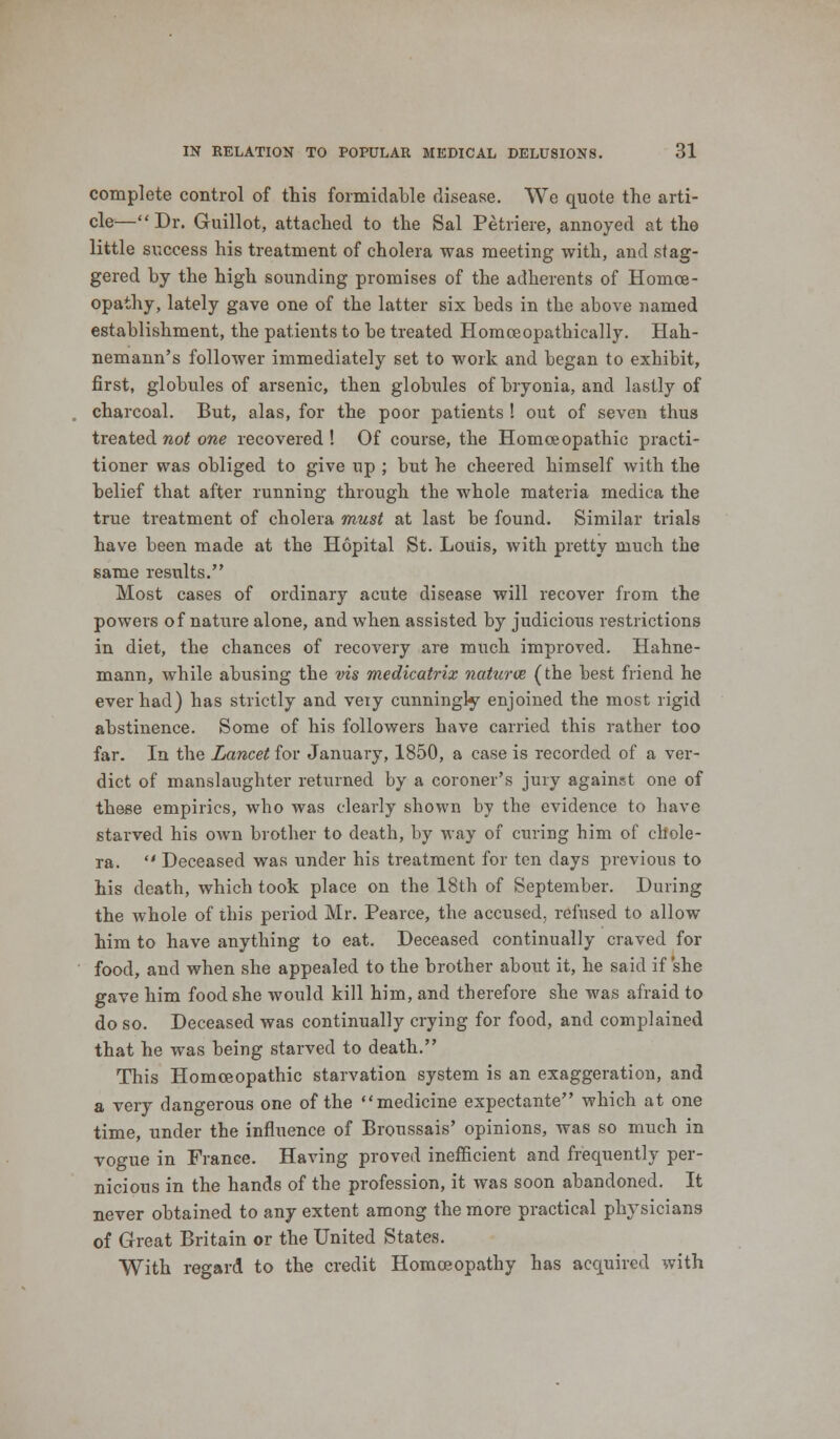 complete control of this formidable disease. We quote the arti- cle—Dr. Guillot, attached to the Sal Petri ere, annoyed at the little success his treatment of cholera was meeting with, and stag- gered by the high sounding promises of the adherents of Homoe- opathy, lately gave one of the latter six beds in the above named establishment, the patients to be treated Homceopathically. Hah- nemann's follower immediately set to work and began to exhibit, first, globules of arsenic, then globules of bryonia, and lastly of charcoal. But, alas, for the poor patients ! out of seven thus treated not one recovered! Of course, the Homoeopathic practi- tioner was obliged to give up ; but he cheered himself with the belief that after running through the whole materia medica the true treatment of cholera must at last be found. Similar trials have been made at the Hopital St. Louis, with pretty much the same results. Most cases of ordinary acute disease will recover from the powers of nature alone, and when assisted by judicious restrictions in diet, the chances of recovery are much improved. Hahne- mann, while abusing the vis medicatrix natures (the best friend he ever had) has strictly and very cunningly enjoined the most rigid abstinence. Some of his followers have carried this rather too far. In the Lancet for January, 1850, a case is recorded of a ver- dict of manslaughter returned by a coroner's jury against one of these empirics, who was clearly shown by the evidence to have starved his own brother to death, by way of curing him of chole- ra.  Deceased was under his treatment for ten days previous to his death, which took place on the 18th of September. During the whole of this period Mr. Pearce, the accused, refused to allow him to have anything to eat. Deceased continually craved for food, and when she appealed to the brother about it, he said if she gave him food she would kill him, and therefore she was afraid to do so. Deceased was continually crying for food, and complained that he was being starved to death. This Homoeopathic starvation system is an exaggeration, and a very dangerous one of the medicine expectante which at one time, under the influence of Broussais' opinions, was so much in vogue in France. Having proved inefficient and frequently per- nicious in the hands of the profession, it was soon abandoned. It never obtained to any extent among the more practical physicians of Great Britain or the United States. With regard to the credit Homoeopathy has acquired with