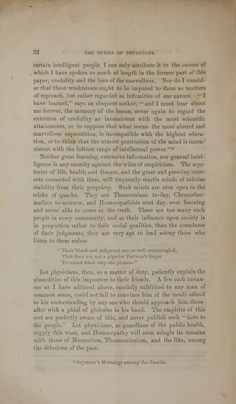 certain intelligent people. I can only attribute it to the causes of which I have spoken so much at length in the former part of this paper, credulity and the love of the marvellous. Nor do I consid- er that these weaknesses ought to be imputed to them as matters of reproach, but rather regarded as infirmities of our nature. I have learned,'' says an eloquent author, and I must bear about me forever, the memory of the lesson, never again to regard the extremes of credulity as inconsistent with the most scientific attainments, or to suppose that what seems the most absurd and marvellous superstition, is incompatible with the highest educa- tion, or to think that the utmost prostration of the mind is incon- sistent with the loftiest range of intellectual power.* Neither great learning, extensive information, nor general intel- ligence is any security against the wiles of empiricism. The mys- teries of life, health and disease, and the great and pressing inter- ests connected with them, will frequently startle minds of inferior stability from their propriety. Such minds are ever open to the tricks of quacks. They are Thomsonians to-day, Chronother- malisls to-morrow, and Homceopathists next day, ever learning and never able to come at the truth. There are too many such people in every community, and as their influence upon society is in proportion rather to their social qualities, than the soundness of their judgments, they are very apt to lead astray those who listen to them unless  Their blood and judgment are so well commingled, That they are not a pipefor Fortune's finger To sound what stop she pleases. Let physicians, then, as a matter of duty, patiently explain the absurdities of this imposture to their friends. A few such instan- ces as I have adduced above, candidly exhibited to any man of common sense, could not fail to convince him of the insult offered to his understanding by any one who should approach him there- after with a phial of globules in his hand. The empirics of this sect are perfectly aware of this, and never publish such facts to the people. Let physicians, as guardians of the public health, supply this want, and Homoeopathy will soon mingle its remains with those of Mesmerism, Thomsonianism, and the like, among the delusions of the past. • Seymour's Mornings among the Jesuits.