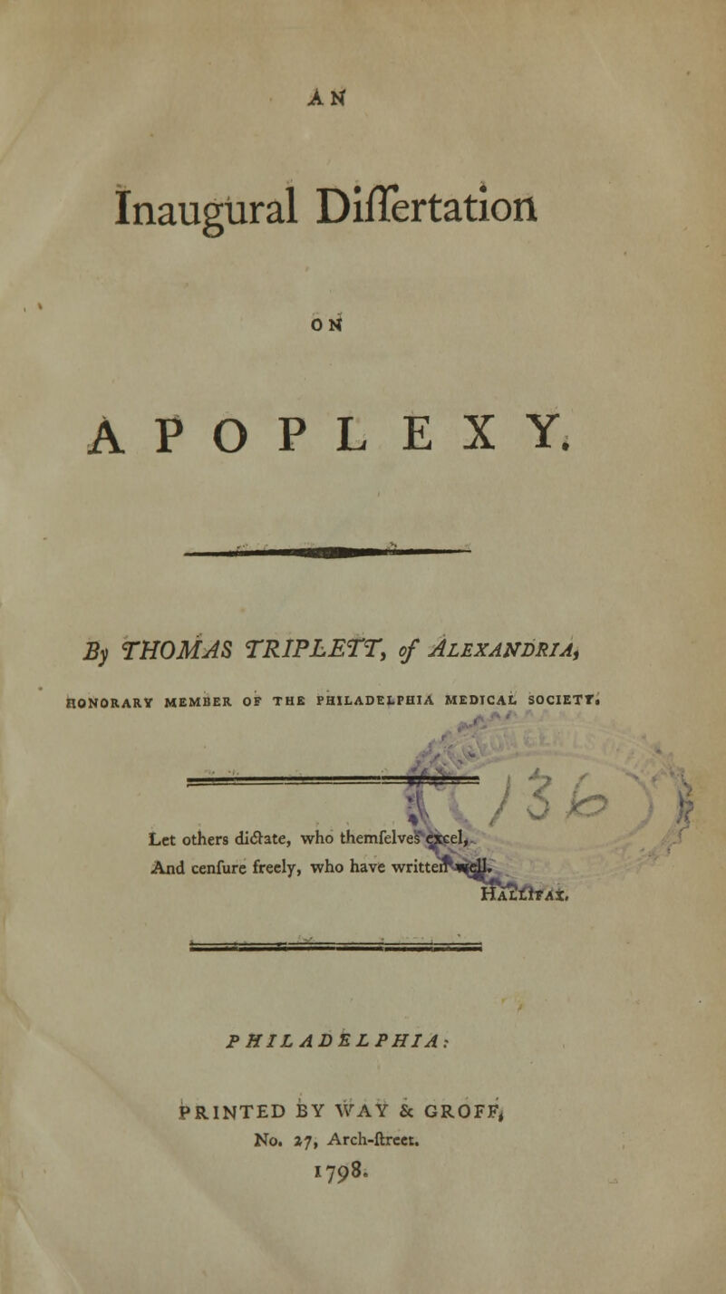 Inaugural DiiTertation ON APOPLEXY. By THOMAS TRIPLETT, of Alexandria^ HONORARV MEMBER OF THE PHILADELPHIA MEDICAL SOCIETT. \ Let others dictate, who themfelve?<grcel, And cenfure freely, who have writtenS^gU. HAttiTAt. PHILADELPHIA: PRINTED BY WAY & GROFF, No. *7, Arch-ftreer. I798.