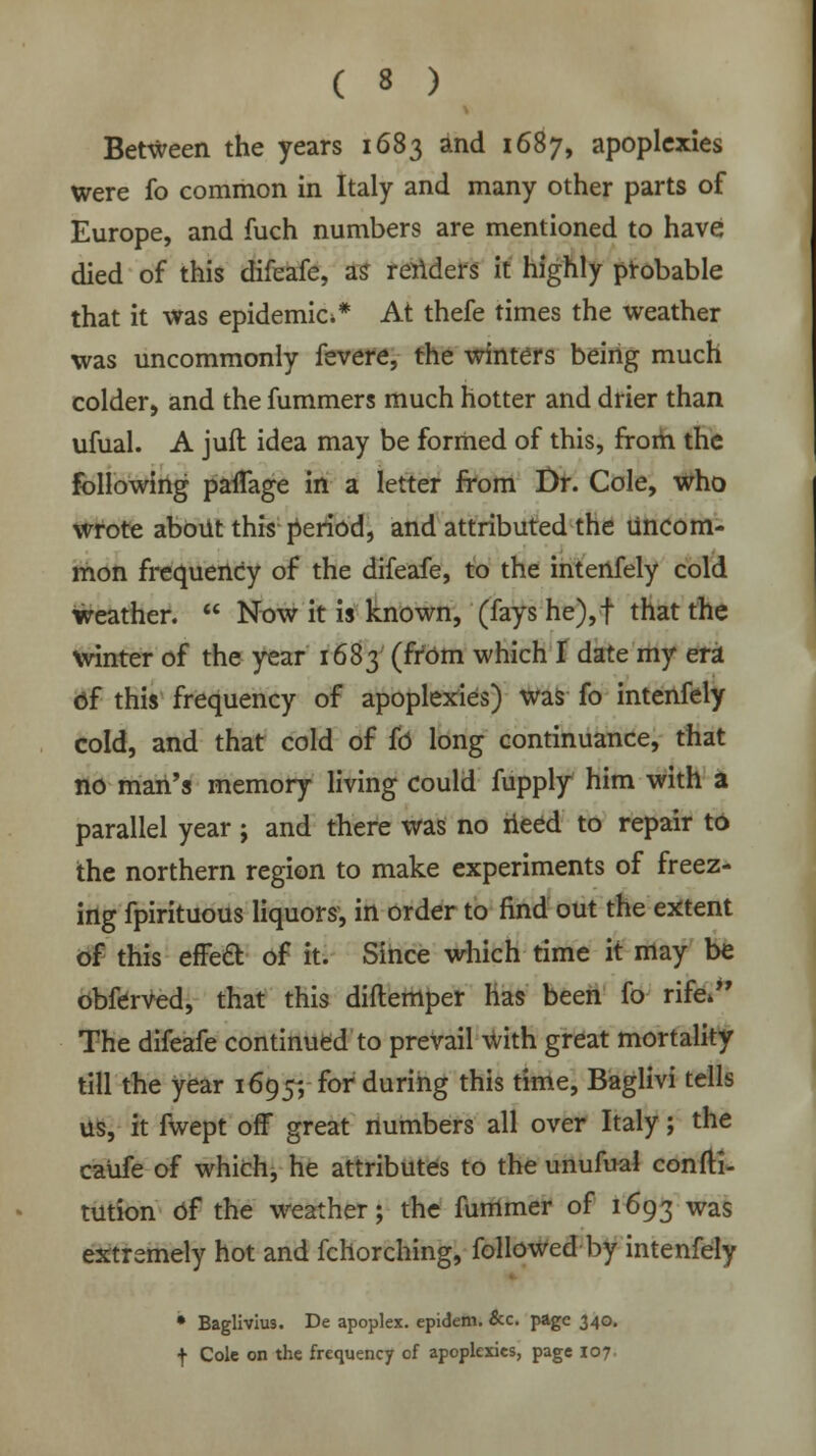 Between the years 1683 and 1687, apoplexies were fo common in Italy and many other parts of Europe, and fuch numbers are mentioned to have died of this difeafe, as renders it highly probable that it was epidemic** At thefe times the weather was uncommonly fevere, the winters being much colder, and the fummers much hotter and drier than ufual. A juft idea may be formed of this, from the following paiTage in a letter from Dr. Cole, who wrote about this period, and attributed the uncom- mon frequency of the difeafe, to the intenfely cold weather.  Now it is known, (fays he),f that the winter of the year 1683 (from which I date my era of this frequency of apoplexies) was fo intenfely cold, and that cold of fo long continuance, that no man's memory living could fupply him with a parallel year; and there was no need to repair to the northern region to make experiments of freez- ing fpirituous liquors, in order to find out the extent of this effect of it. Since which time it may be obferved, that this diftemper has been fo rife* The difeafe continued to prevail with great mortality till the year 1695; for during this time, Baglivi tells us, it fwept off great numbers all over Italy; the caufe of which, he attributes to the unufual confti- tution bf the weather; the fummer of 1693 was extremely hot and fchorching, followed by intenfely • Baglivius. De apoplex. epidem. &c. page 340. f Cole on the frequency of apoplexies, page 107