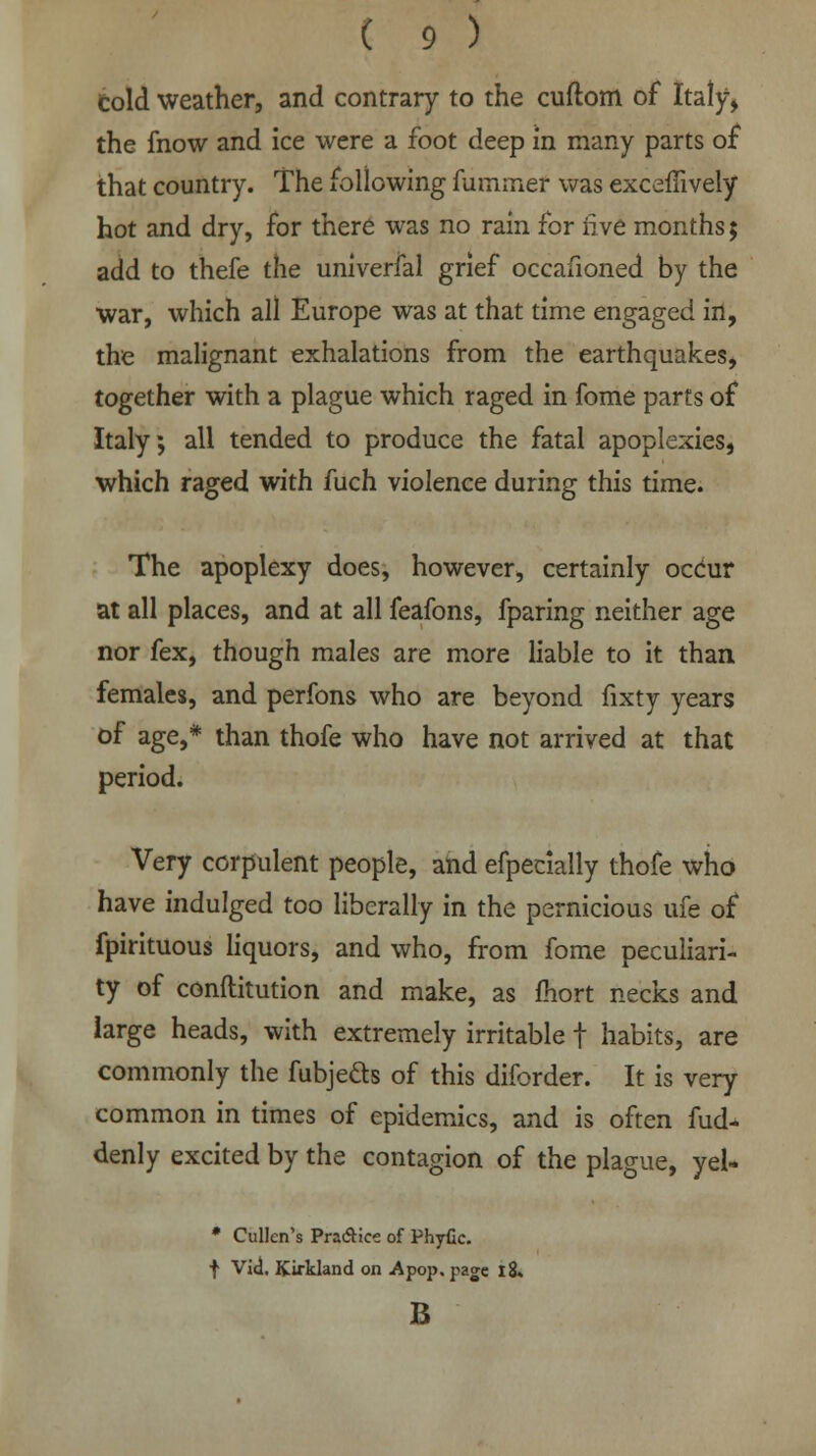 cold weather, and contrary to the cuftom of Italy, the fnow and ice were a foot deep in many parts of that country. The following fummef was excefiively hot and dry, for there was no rain for live months; add to thefe the univerfal grief occafioned by the war, which all Europe was at that time engaged in, the malignant exhalations from the earthquakes, together with a plague which raged in fome parts of Italy; all tended to produce the fatal apoplexies, which raged with fuch violence during this time. The apoplexy does, however, certainly occur at all places, and at all feafons, fparing neither age nor fex, though males are more liable to it than females, and perfons who are beyond fixty years of age,* than thofe who have not arrived at that period. Very corpulent people, and efpecially thofe who have indulged too liberally in the pernicious ufe of fpirituous liquors, and who, from fome peculiari- ty of conftitution and make, as fhort necks and large heads, with extremely irritable f habits, are commonly the fubjefts of this diforder. It is very common in times of epidemics, and is often fud- denly excited by the contagion of the plague, yel- • Cullen's Pra&ice of Phyfic. f Vid. Kirkland on Apop. page i8» B