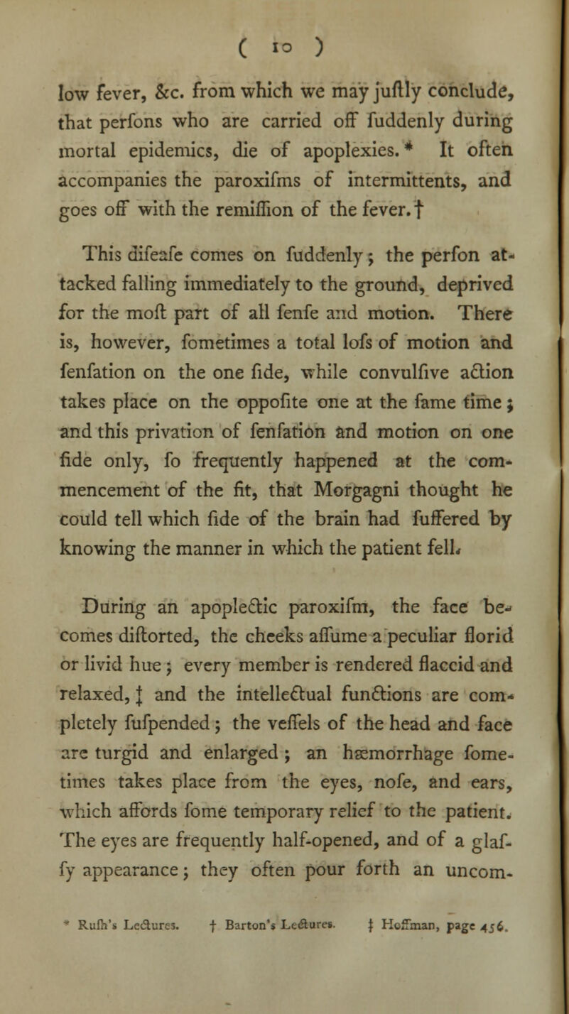 low fever, &c. from which we may juftly conclude, that perfons who are carried off fuddenly during mortal epidemics, die of apoplexies. * It often accompanies the paroxifms of intermittents, and goes off with the remiflion of the fever, f This difeafe comes on fuddenly; the perfon at- tacked falling immediately to the ground, deprived for the mod part of all fenfe and motion. There is, however, fometimes a total lofs of motion and fenfation on the one fide, while convulfive action takes place on the oppofite one at the fame time; and this privation of fenfation and motion on one fide only, fo frequently happened at the com- mencement of the fit, that Morgagni thought he could tell which fide of the brain had fuffered by knowing the manner in which the patient fell* During an apoplectic paroxifm, the face be- comes diflorted, the cheeks affume a peculiar florid or livid hue ; every member is rendered flaccid and relaxed, J and the intellectual functions are com- pletely fufpended ; the veffels of the head and face arc turgid and enlarged ; an hemorrhage fome- times takes place from the eyes, nofe, and ears, which affords fome temporary relief to the patient. The eyes are frequently half-opened, and of a glaf- fy appearance; they often pour forth an uncom- * Rufii's Le&ures. f Barton's Lc&ures. | Hoffman, page 456.