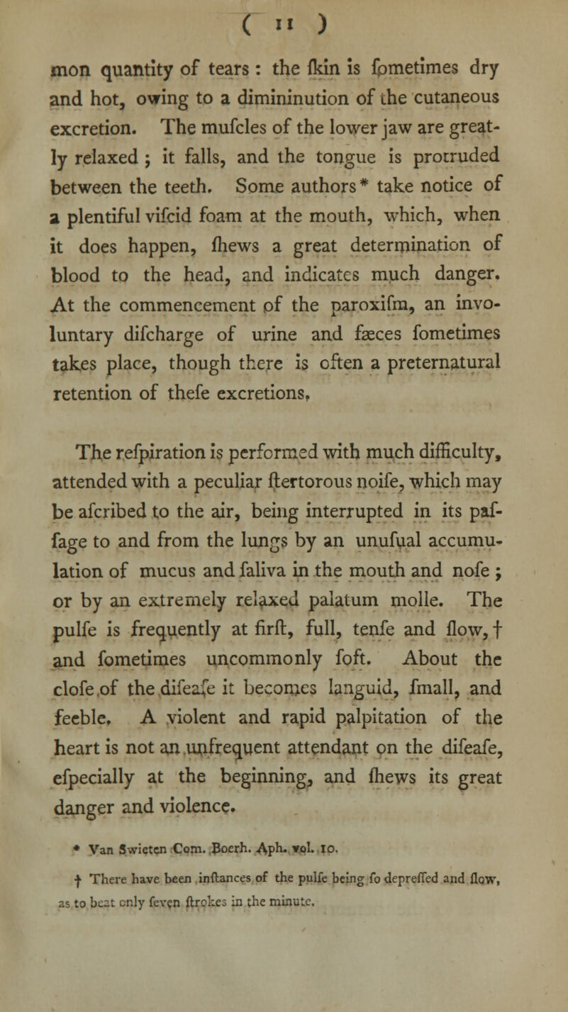 ( «« ) mon quantity of tears: the ikln is fometimes dry and hot, owing to a dimininution of the cutaneous excretion. The mufcles of the lower jaw are great- ly relaxed j it falls, and the tongue is protruded between the teeth. Some authors* take notice of 2 plentiful vifcid foam at the mouth, which, when it does happen, mews a great determination of blood to the head, and indicates much danger. At the commencement of the paroxifm, an invo- luntary difcharge of urine and fasces fometimes takes place, though there is often a preternatural retention of thefe excretions, The refpiration is performed with much difficulty, attended with a peculiar ftertorous noife, which may be afcribed to the air, being interrupted in its paf- fage to and from the lungs by an unufual accumu- lation of mucus and faliva in the mouth and nofe ; or by an extremely relaxed palatum molle. The pulfe is frequently at firft, full, tenfe and flow, f and fometimes uncommonly foft. About the clofe .of the difeafe it becomes languid, fmall, and feeble, A violent and rapid palpitation of the heart is not an unfrecment attendant on the difeafe, efpecially at the beginning, and fhews its great danger and violence. * Van Swicten Com. Bocrh. Aph- ».ol- 10. | There have been inftances of the pulfe being fo depreffed and flow, as to beat cr.ly fevcn ftrokcs in the minute.