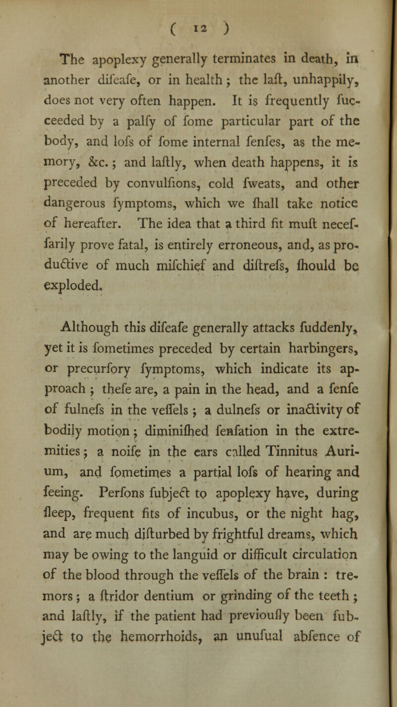 The apoplexy generally terminates in death, in another difeafe, or in health ; the laft, unhappily, does not very often happen. It is frequently fuc- ceeded by a palfy of fome particular part of the body, and lofs of fome internal fenfes, as the me- mory, &c.; and laftly, when death happens, it is preceded by convulfions, cold fweats, and other dangerous fymptoms, which we fhali take notice of hereafter. The idea that a third fit muft necef- farijy prove fatal, is entirely erroneous, and, as pro- ductive of much mifchief and diftrefs, mould be exploded. Although this difeafe generally attacks fuddenly, yet it is fometimes preceded by certain harbingers, or precurfory fymptoms, which indicate its ap- proach ; thefe are, a pain in the head, and a fenfe of fulnefs in the veifels ; a dulnefs or inactivity of bodily motion; diminifhed fenfation in the extre- mities ; a noife in the ears called Tinnitus Auri- um, and fometimes a partial lofs of hearing and feeing. Perfons fubjecl: to apoplexy have, during ileep, frequent fits of incubus, or the night hag, and are much djfturbed by frightful dreams, which may be owing to the languid or difficult circulation of the blood through the vefTels of the brain : tre- mors ; a ftridor dentium or grinding of the teeth ; and laftly, if the patient had previoufly been fub- jec~t to the hemorrhoids, an unufual abfence of