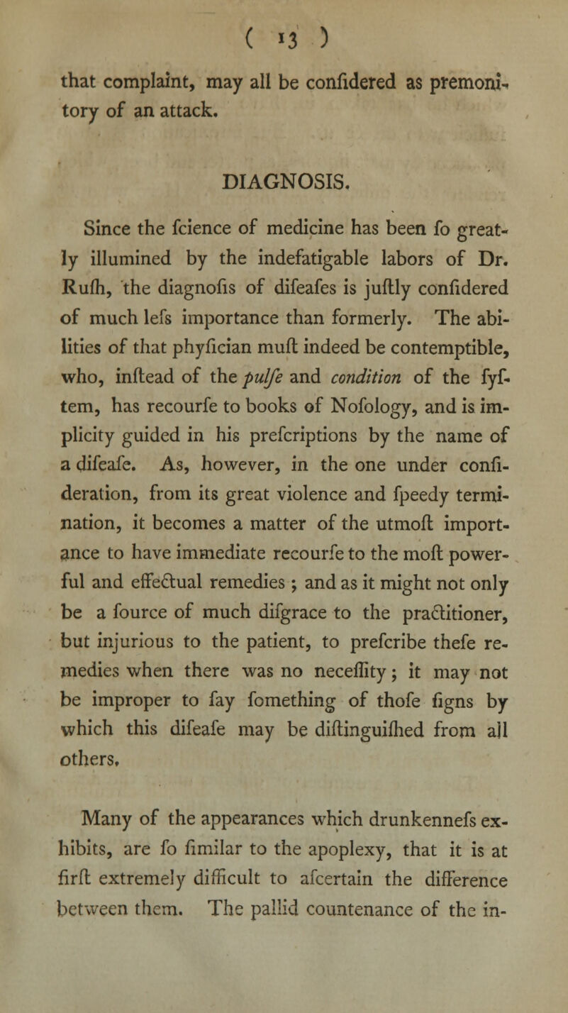 that complaint, may all be confidered as premoni- tory of an attack. DIAGNOSIS. Since the fcience of medicine has been fo great- ly illumined by the indefatigable labors of Dr. Rufh, the diagnofis of difeafes is juftly confidered of much lefs importance than formerly. The abi- lities of that phyfician muft indeed be contemptible, who, inftead of the pulfe and condition of the fyf- tem, has recourfe to books of Nofology, and is im- plicity guided in his prefcriptions by the name of a difeafe. As, however, in the one under confi- deration, from its great violence and fpeedy termi- nation, it becomes a matter of the utmoft import- ance to have immediate recourfe to the moft power- ful and effectual remedies ; and as it might not only be a fource of much difgrace to the practitioner, but injurious to the patient, to prefcribe thefe re- medies when there was no neceflity; it may not be improper to fay fomething of thofe figns by which this difeafe may be diftinguifhed from ail others. Many of the appearances which drunkennefs ex- hibits, are fo fimilar to the apoplexy, that it is at firfl extremely difficult to afcertain the difference between them. The pallid countenance of the in-