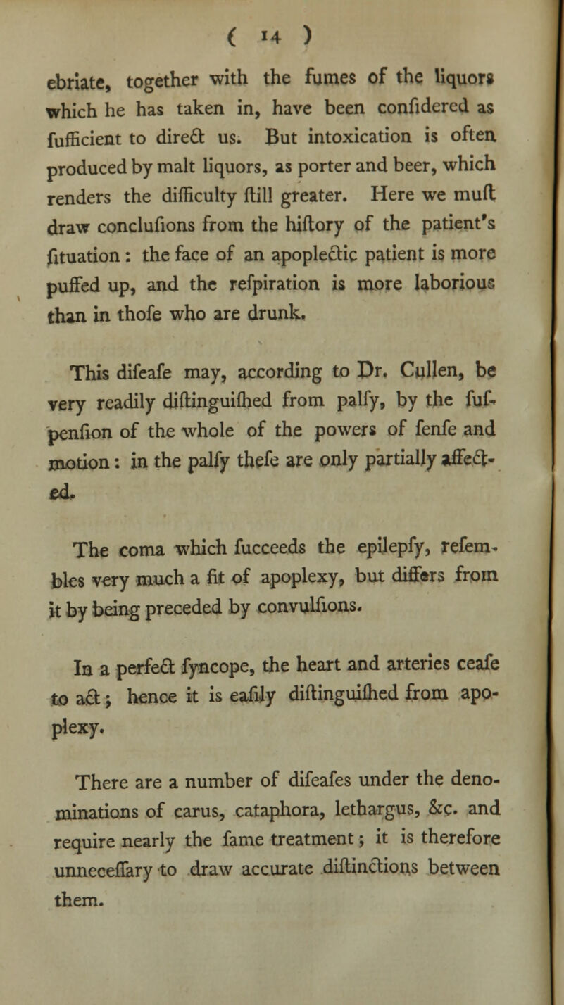 ebriate, together with the fumes of the liquors which he has taken in, have been confidered as fufficient to direct us. But intoxication is often produced by malt liquors, as porter and beer, which renders the difficulty flill greater. Here we muft draw conclufions from the hiftory of the patient's fituation: the face of an apoplectic patient is more puffed up, and the refpiration is more laborious than in thofe who are drunk. This difeafe may, according to Dr. Cullen, be very readily diftinguilhed from palfy, by the fuf- penfion of the whole of the powers of fenfe and motion: in the palfy thefe are only partially affect- ed. The coma which fucceeds the epilepfy, refem- bles very much a fit of apoplexy, but differs from it by being preceded by convuHions. la a perfect fyncope, the heart and arteries ceafe to ad; hence it is eafily diflinguifhed from apo- plexy. There are a number of difeafes under the deno- minations of carus, cataphora, lethargus, &c. and require nearly the fame treatment; it is therefore unnecenary to draw accurate diftinctions between them.