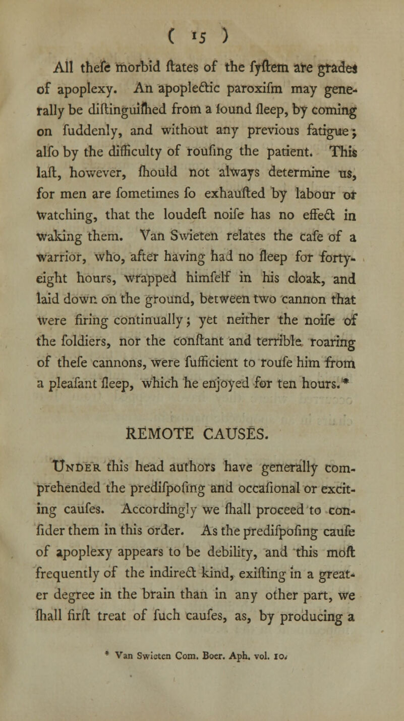 All thefe morbid dates of the fyftem are grade* of apoplexy. An apoplectic paroxifm may gene- rally be diftinguifhed from a lound fleep, by coming on fuddenly, and without any previous fatigue; alfo by the difficulty of roufing the patient. This laft, however, fhould not always determine us, for men are fometimes fo exhaufted by labour or watching, that the loudeft noife has no effect in waking them. Van Swieten relates the cafe of a warrior, who, after having had no fleep for forty- eight hours, wrapped himfelf in his cloak, and laid down on the ground, between two cannon that Were firing continually; yet neither the noife of the foldiers, nor the conftant and terrible roaring of thefe cannons, were fufficient to roufe him from a pleafant fleep, which he enjoyed for ten hours.* REMOTE CAUSES. Under this head authors have generally com- prehended the predifpofing and occafional or excit- ing caufes. Accordingly we fhall proceed to con- fider them in this order. As the predifpofing caufe of apoplexy appears to be debility, and this moft frequently of the indirect kind, exifting in a great- er degree in the brain than in any other part, we fhall firft treat of fuch caufes, as, by producing a * Van Swieten Com. Boer. Aph. vol. io<