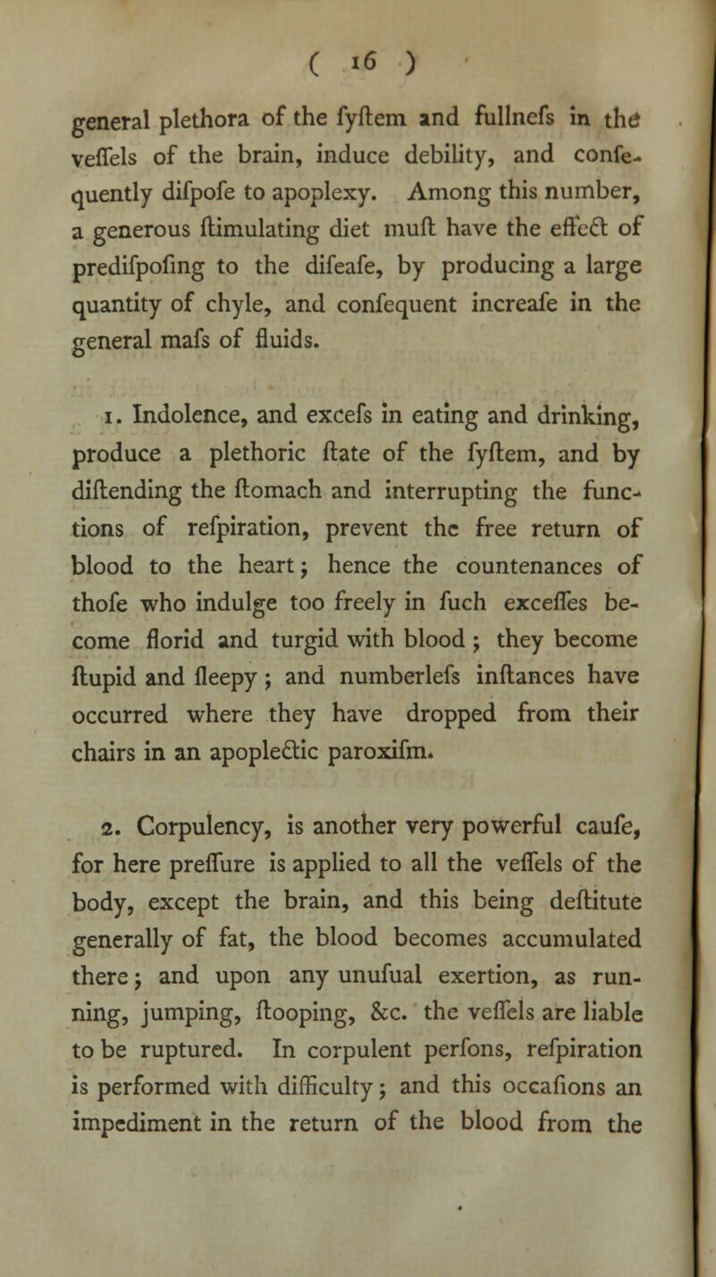 general plethora of the fyftem and fullncfs in the veflels of the brain, induce debility, and conse- quently difpofe to apoplexy. Among this number, a generous ftimulating diet mud have the effect: of predifpofing to the difeafe, by producing a large quantity of chyle, and confequent increafe in the general mafs of fluids. i. Indolence, and excefs in eating and drinking, produce a plethoric ftate of the fyftem, and by diftending the flomach and interrupting the func- tions of refpiration, prevent the free return of blood to the heart j hence the countenances of thofe who indulge too freely in fuch excefles be- come florid and turgid with blood ; they become ftupid and fleepy; and numberlefs inftances have occurred where they have dropped from their chairs in an apoplectic paroxifm. 2. Corpulency, is another very powerful caufe, for here preflure is applied to all the veflels of the body, except the brain, and this being deftitute generally of fat, the blood becomes accumulated there j and upon any unufual exertion, as run- ning, jumping, ftooping, &c. the veflels are liable to be ruptured. In corpulent perfons, refpiration is performed with difficulty; and this occafions an impediment in the return of the blood from the