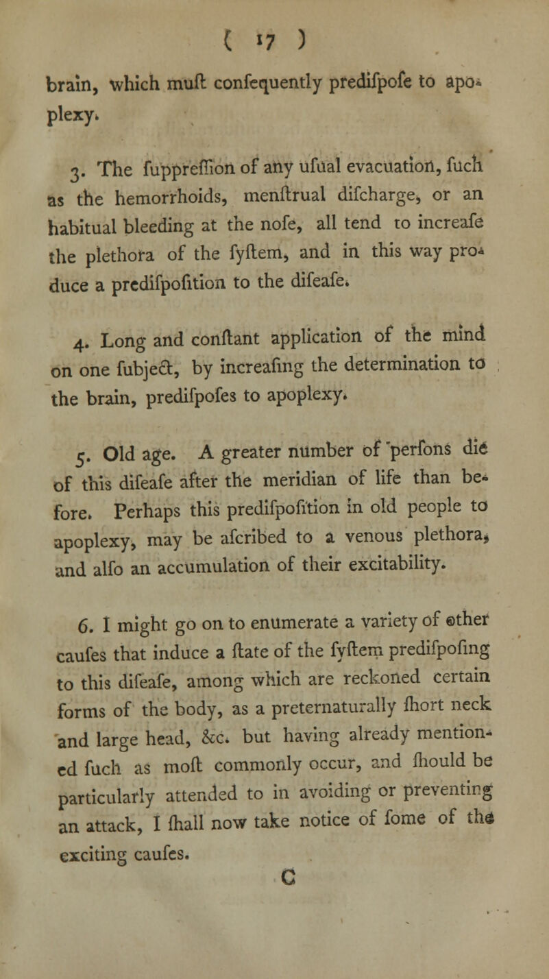 brain, which mufl confequently predifpofe to apo* plexy. 3. The fupprefiion of any ufual evacuation, fuch as the hemorrhoids, menftrual difcharge, or an habitual bleeding at the nofe, all tend to increafe the plethora of the fyftem, and in this way pro* duce a predifpofition to the difeafe. 4. Long and conftant application of the mind on one fubjecl:, by increafing the determination to the brain, predifpofes to apoplexy. 5. Old age. A greater number of perfons did of this difeafe after the meridian of life than be* fore. Perhaps this predifpofition in old people to apoplexy, may be afcribed to a venous plethora, and alfo an accumulation of their excitability. 6. I might go on to enumerate a variety of ©ther caufes that induce a ftate of the fyftem predifpofing to this difeafe, among which are reckoned certain forms of the body, as a preternaturally fliort neck and large head, &c. but having already mention- ed fuch as molt commonly occur, and mould be particularly attended to in avoiding or preventing an attack, I (hall now take notice of fome of thd exciting caufes.