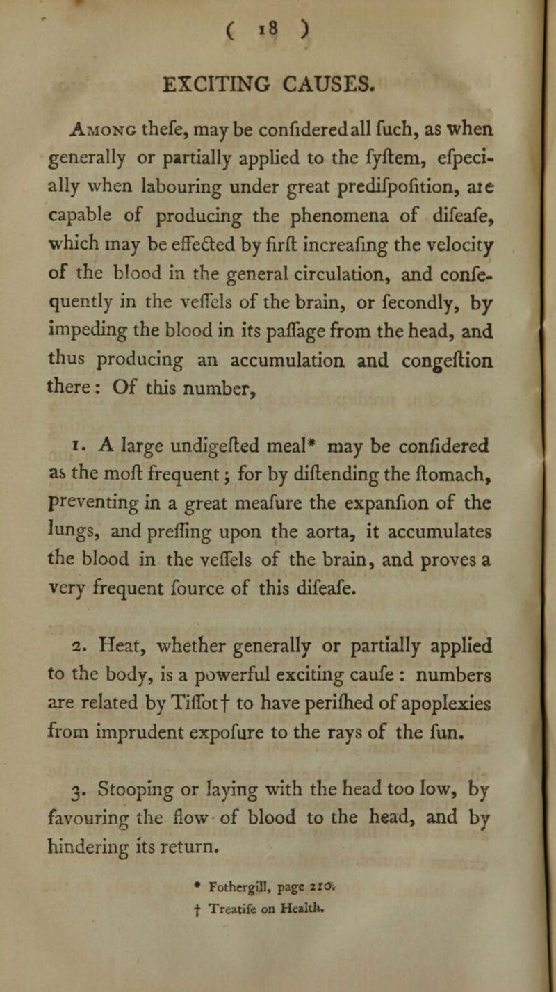 EXCITING CAUSES. Among thefe, may be confideredall fuch, as when generally or partially applied to the fyftem, efpeci- ally when labouring under great predifpofition, aie capable of producing the phenomena of difeafe, which may be effected by firft increafing the velocity of the blood in the general circulation, and confe- quently in the veffels of the brain, or fecondly, by impeding the blood in its paflage from the head, and thus producing an accumulation and congeftion there: Of this number, i. A large undigefled meal* may be confidered as the moft frequent; for by diftending the ftomach, preventing in a great meafure the expanfion of the lungs, and preiling upon the aorta, it accumulates the blood in the veffels of the brain, and proves a very frequent fource of this difeafe. 2. Heat, whether generally or partially applied to the body, is a powerful exciting caufe : numbers are related by TifTotf to have perifhed of apoplexies from imprudent expofure to the rays of the fun. 3. Stooping or laying with the head too low, by favouring the flow of blood to the head, and by hindering its return. * Fothergill, page 2X0. f Treatife on He»lth.