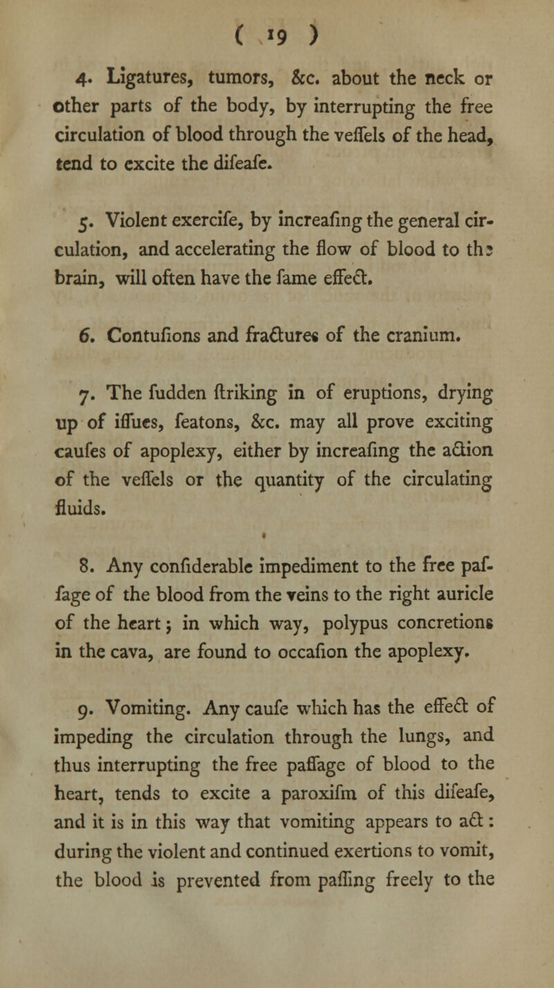 4« Ligatures, tumors, &c. about the neck or other parts of the body, by interrupting the free circulation of blood through the vefTels of the head, tend to excite the difeafe. 5. Violent exercife, by increafmg the general cir- culation, and accelerating the flow of blood to th; brain, will often have the fame effect. 6. Contufions and fracture* of the cranium. 7. The fudden firiking in of eruptions, drying up of ifiues, featons, &c. may all prove exciting caufes of apoplexy, either by increafmg the a&ion of the vefTels or the quantity of the circulating fluids. 8. Any confiderable impediment to the free paf- fage of the blood from the veins to the right auricle of the heart; in which way, polypus concretions in the cava, are found to occafion the apoplexy. 9. Vomiting. Any caufe which has the effect of impeding the circulation through the lungs, and thus interrupting the free paffage of blood to the heart, tends to excite a paroxifm of this difeafe, and it is in this way that vomiting appears to act: during the violent and continued exertions to vomit, the blood is prevented from pafTing freely to the