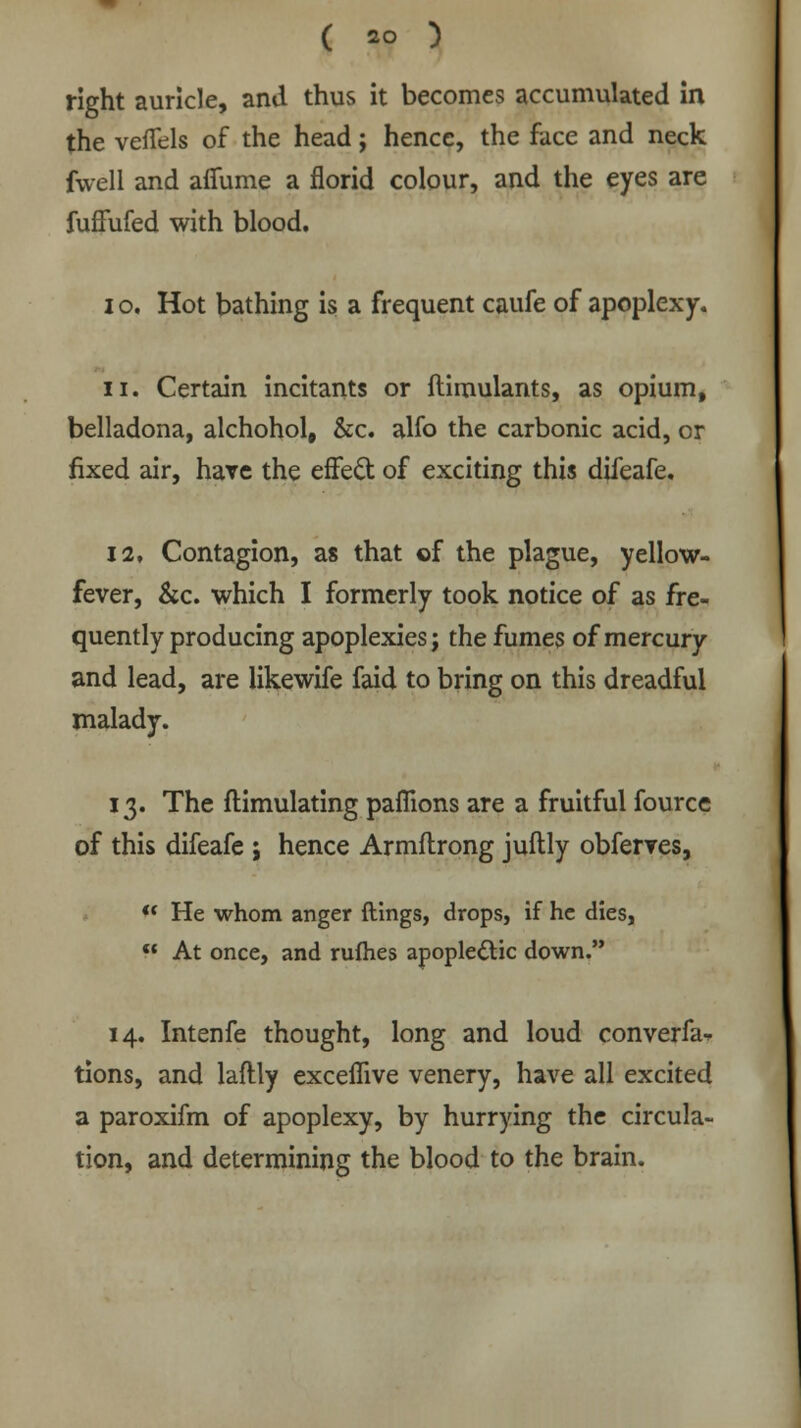 ( *0 ) right auricle, and thus it becomes accumulated in the veffels of the head; hence, the face and neck fwell and afiume a florid colour, and the eyes are fuffufed with blood. 10. Hot bathing is a frequent caufe of apoplexy. ii. Certain incitants or ftimulants, as opium, belladona, alchohol, &c. alfo the carbonic acid, or fixed air, hare the effect, of exciting this difeafe. 12. Contagion, as that of the plague, yellow- fever, &c. which I formerly took notice of as fre- quently producing apoplexies; the fumes of mercury and lead, are likewife faid to bring on this dreadful malady. 13. The ftimulating paflions are a fruitful fource of this difeafe ; hence Armftrong juftly obferves,  He whom anger ftings, drops, if he dies,  At once, and rufhes apoplectic down. 14. Intenfe thought, long and loud converfa- tions, and laftly exceflive venery, have all excited a paroxifm of apoplexy, by hurrying the circula- tion, and determining the blood to the brain.