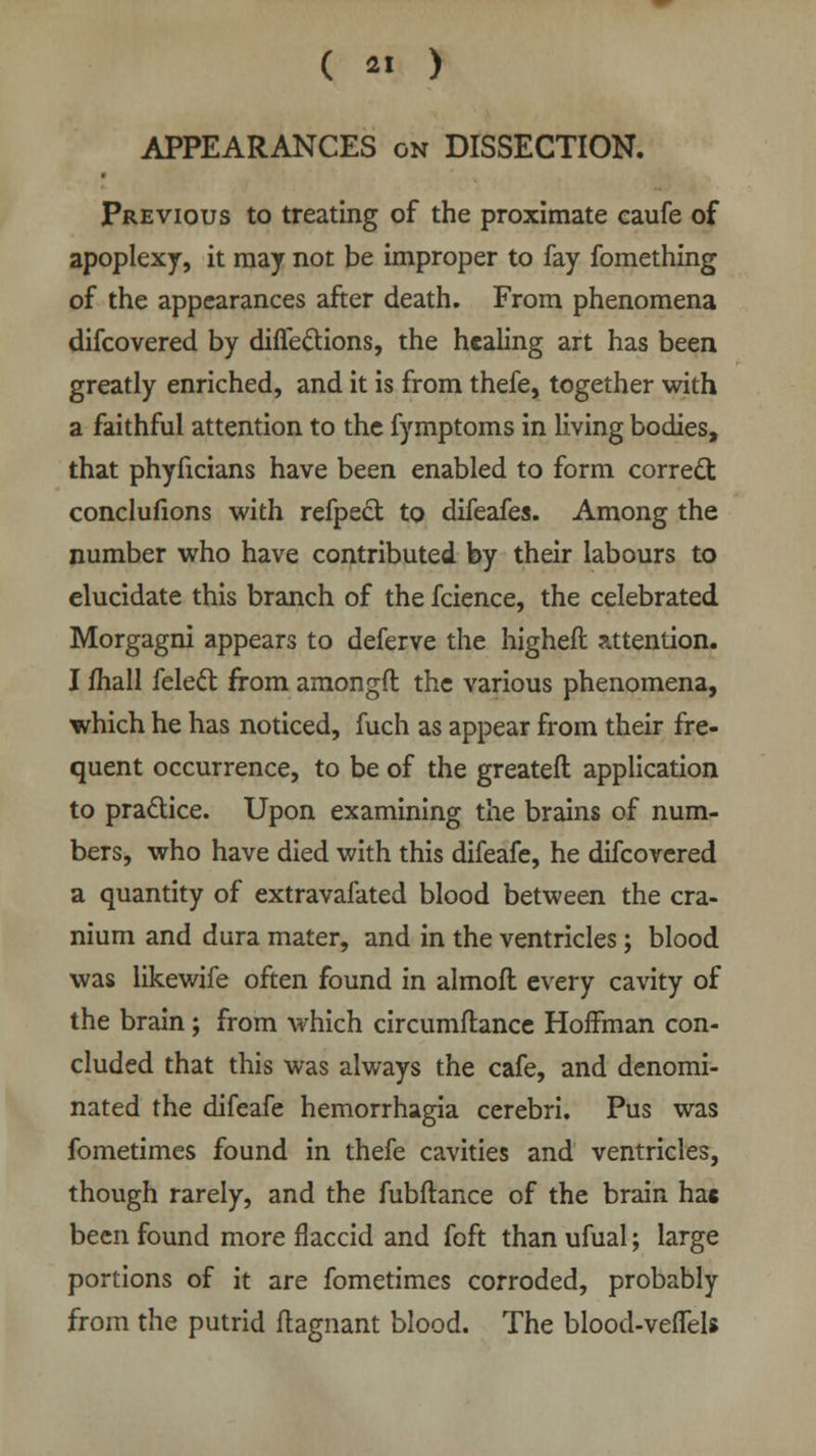 APPEARANCES on DISSECTION. Previous to treating of the proximate caufe of apoplexy, it may not be improper to fay fomething of the appearances after death. From phenomena difcovered by diffe&ions, the healing art has been greatly enriched, and it is from thefe, together with a faithful attention to the fymptoms in living bodies, that phyficians have been enabled to form correct conclufions with refpect to difeafes. Among the number who have contributed by their labours to elucidate this branch of the fcience, the celebrated Morgagni appears to deferve the higheft attention. I mall felecl from amongfl the various phenomena, which he has noticed, fuch as appear from their fre- quent occurrence, to be of the greateft application to practice. Upon examining the brains of num- bers, who have died with this difeafe, he difcovered a quantity of extravafated blood between the cra- nium and dura mater, and in the ventricles; blood was likewife often found in almofl every cavity of the brain; from which circumflance Hoifman con- cluded that this was always the cafe, and denomi- nated the difeafe hemorrhagia cerebri. Pus was fometimes found in thefe cavities and ventricles, though rarely, and the fubftance of the brain has been found more flaccid and foft than ufual; large portions of it are fometimes corroded, probably from the putrid ftagnant blood. The blood-veffels