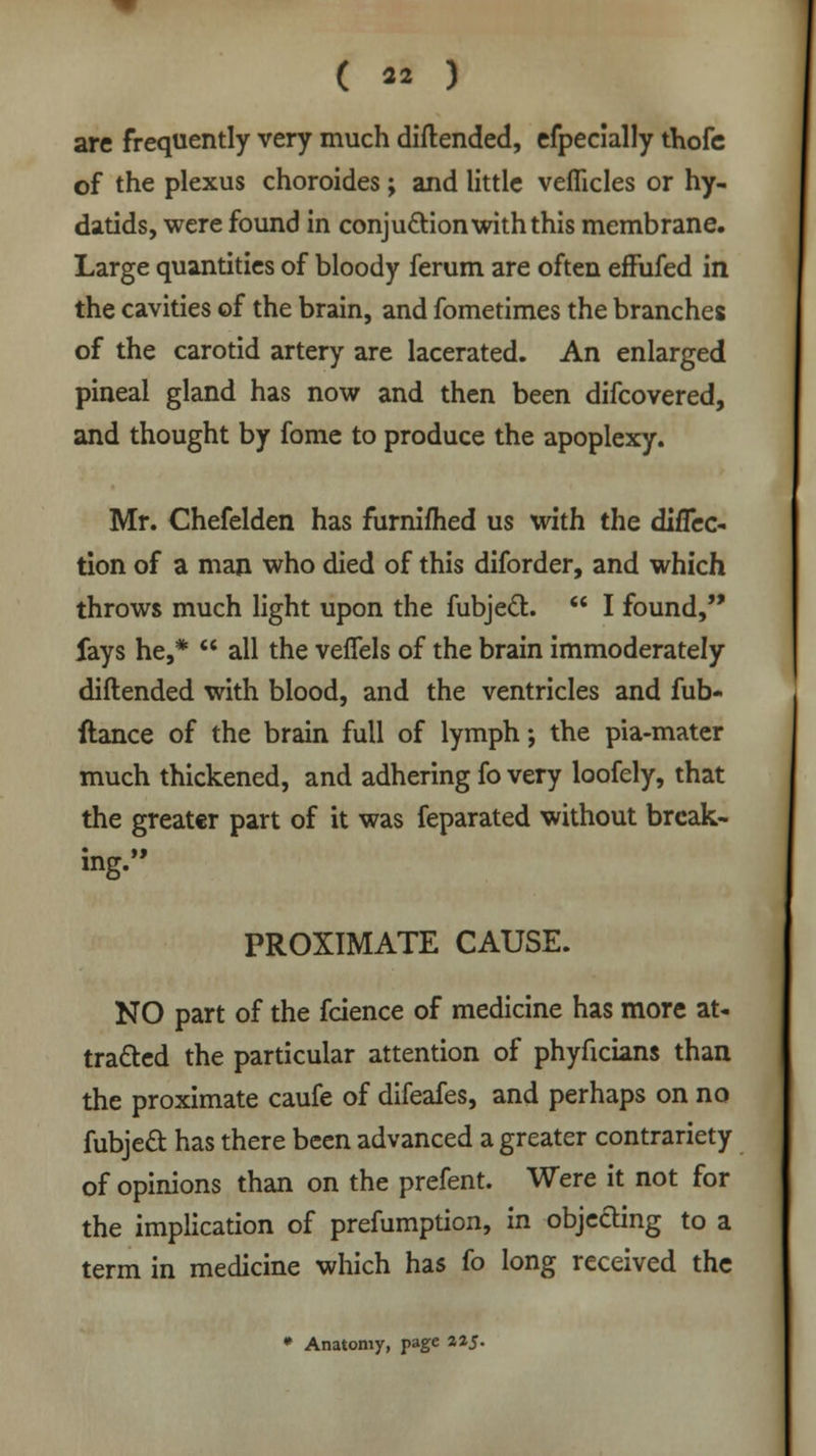 are frequently very much diflended, efpecially thofc of the plexus choroides; and little veflicles or hy- datids, were found in conju&ion with this membrane. Large quantities of bloody ferum are often effufed in the cavities of the brain, and fometimes the branches of the carotid artery are lacerated. An enlarged pineal gland has now and then been difcovered, and thought by fome to produce the apoplexy. Mr. Chefelden has furnifhed us with the difTec- tion of a man who died of this diforder, and which throws much light upon the fubjecT:.  I found, fays he,*  all the veffels of the brain immoderately diflended with blood, and the ventricles and fub- ftance of the brain full of lymph-, the pia-mater much thickened, and adhering fo very loofely, that the greater part of it was feparated without break- ing. PROXIMATE CAUSE. NO part of the fcience of medicine has more at- tracted the particular attention of phyficians than the proximate caufe of difeafes, and perhaps on no fubjed has there been advanced a greater contrariety of opinions than on the prefent. Were it not for the implication of prefumption, in objecting to a term in medicine which has fo long received the • Anatomy, page 2*5-