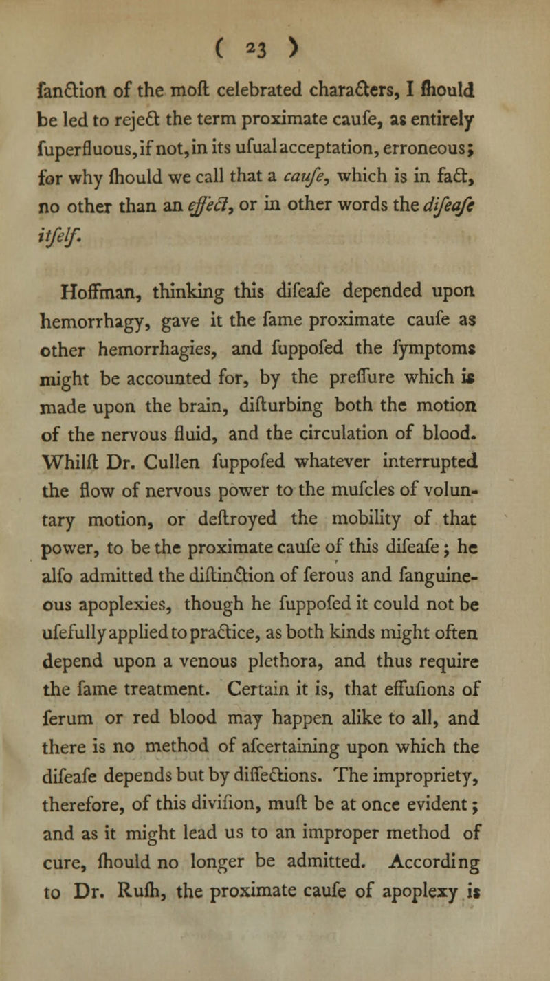 ( *3 > fanction of the moft celebrated characters, I fliould be led to reject the term proximate caufe, as entirely fuperfluous,if not,in its ufualacceptation, erroneous; for why mould we call that a caufe, which is in fact, no other than an eff'ecl, or in other words the difeafe it/elf. Hoffman, thinking this difeafe depended upon hemorrhagy, gave it the fame proximate caufe as other hemorrhagies, and fuppofed the fymptoms might be accounted for, by the prefiure which is made upon the brain, diflurbing both the motion of the nervous fluid, and the circulation of blood. Whilfl Dr. Cullen fuppofed whatever interrupted the flow of nervous power to the mufcles of volun- tary motion, or deflroyed the mobility of that power, to be the proximate caufe of this difeafe j he alfo admitted the diilinction of ferous and fanguine- ous apoplexies, though he fuppofed it could not be ufefully applied to practice, as both kinds might often depend upon a venous plethora, and thus require the fame treatment. Certain it is, that effufions of ferum or red blood may happen alike to all, and there is no method of afcertaining upon which the difeafe depends but by diffections. The impropriety, therefore, of this divifion, muft be at once evident; and as it might lead us to an improper method of cure, fhould no longer be admitted. According to Dr. Rufh, the proximate caufe of apoplexy is