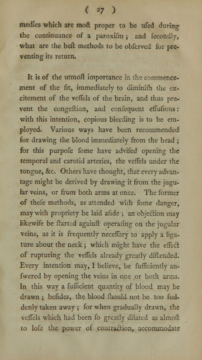 ( *7 ) medies which are moft proper to be ufed during the continuance of a paroxifm; and fecondly, what are the beft methods to be obferved for pre- venting its return. It is of the utmoft importance in the commence- ment of the fit, immediately to diminifh the ex- citement of the veflels of the brain, and thus pre- vent the congeflion, and cenfequent effufions: with this intention, copious bleeding is to be em- ployed. Various ways have been recommended for drawing the blood immediately from the head ; for this purpofe fome have advifed opening the temporal and carotid arteries, the veflels under the tongue, &c. Others have thought, that every advan- tage might be derived by drawing it from the jugu- lar veins, or from both arms at once. The former of thefe methods, as attended with fome danger, may with propriety be laid afide ; an objection may likewife be ftart^d againft operating on the jugular veins, as it is frequently necefifary to apply a liga- ture about the neck j which might have the effect of rupturing the veffels already greatly diflended. Every intention may, I believe, be fufficiently an- fwered by opening the veins in one or both arms. In this way a fufficient quantity of blood may be drawn ; befides, the blood mould not be too fud- denly taken away ; for when gradually drawn, the vcffcls which had been fo greatly dilated as almofl: to lofe the power of contraction, accommodate