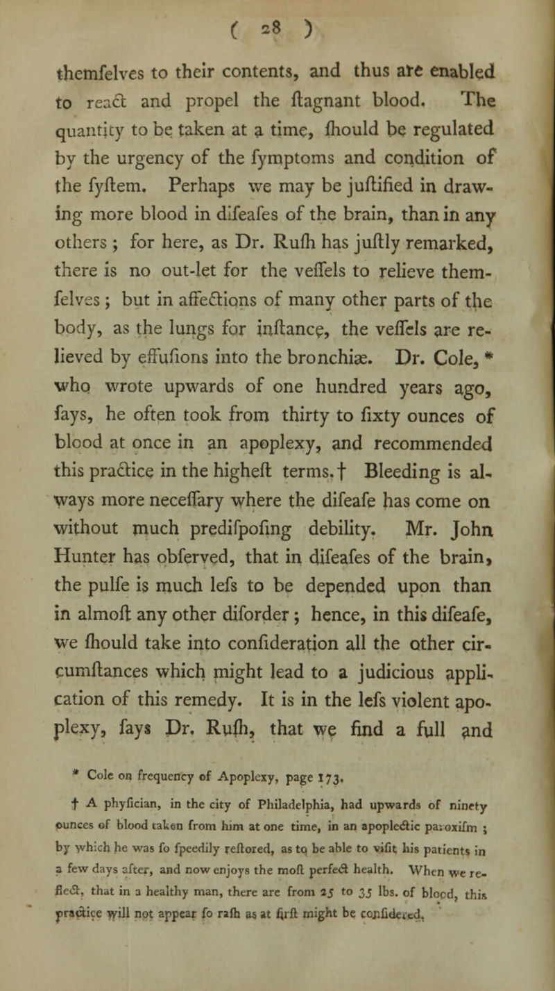 ( *8 ) themfelves to their contents, and thus are enabled to react and propel the flagnant blood. The quanticy to be taken at a time, mould be regulated by the urgency of the fymptoms and condition of the fyflem. Perhaps we may be juflified in draw- ing more blood in difeafes of the brain, than in any others ; for here, as Dr. Rum has juftly remarked, there is no out-let for the veflfels to relieve them- felves ; but in affettions of many other parts of the body, as the lungs for inftance, the veffels are re- lieved by effufions into the bronchias. Dr. Cole, * who wrote upwards of one hundred years ago, fays, he often took from thirty to fixty ounces of blood at once in an apoplexy, and recommended this practice in the higheft terms, f Bleeding is al- ways more necefiary where the difeafe has come on without much predifpofmg debility. Mr. John Hunter has obferved, that in difeafes of the brain, the pulfe is much lefs to be depended upon than in almoft any other diforder; hence, in this difeafe, we mould take into confideration all the other cir- cumftances which might lead to a judicious appli- cation of this remedy. It is in the lefs violent apo- plexy, fays Dr. Rufh, that we find a full and * Cole on frequency of Apoplexy, page 173. f A phyfician, in the city of Philadelphia, had upwards of ninety ounces of blood taken from him at one time, in an apoplectic pas oxifm ; by which he was fo fpeedily reftored, as to be able to vifit his patients in a few days after, and now enjoys the mod perfect health. When we re- flect, that in a healthy man, there are from 25 to 35 lbs. of blocd, this practice will not appear fo rafh as at fjrft might be ccjifidetcd,