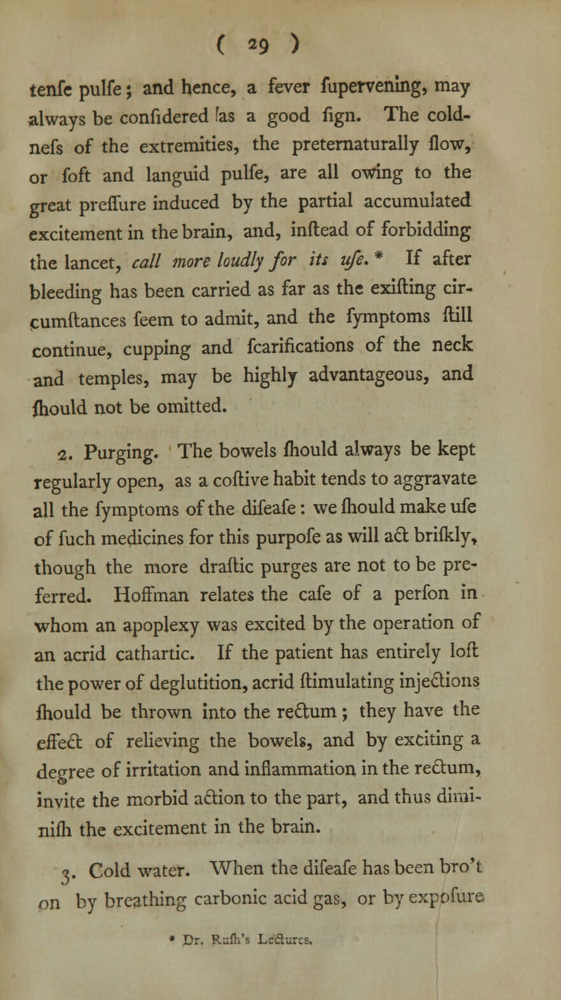 tenfc pulfe; and hence, a fever fupervening, may always be confidered fas a good fign. The cold- nefs of the extremities, the preternaturally flow, or foft and languid pulfe, are all owing to the great preifure induced by the partial accumulated excitement in the brain, and, inflead of forbidding the lancet, call more loudly for its ufe. * If after bleeding has been carried as far as the exifting cir- cumftances feem to admit, and the fymptoms ftill continue, cupping and fcarifications of the neck and temples, may be highly advantageous, and fhould not be omitted. 2. Purging. The bowels mould always be kept regularly open, as a coftive habit tends to aggravate all the fymptoms of the difeafe: we mould make ufe of fuch medicines for this purpofe as will act brifkly, though the more draftic purges are not to be pre- ferred. Hoffman relates the cafe of a perfon in whom an apoplexy was excited by the operation of an acrid cathartic. If the patient has entirely loft the power of deglutition, acrid ftimulating injections mould be thrown into the re&um; they have the effect of relieving the bowels, and by exciting a degree of irritation and inflammation in the rectum, invite the morbid action to the part, and thus dimi- nifh the excitement in the brain. •3. Cold water. When the difeafe has been bro't on by breathing carbonic acid gas, or by expofure * Dr. Rufti's Left-arcs.