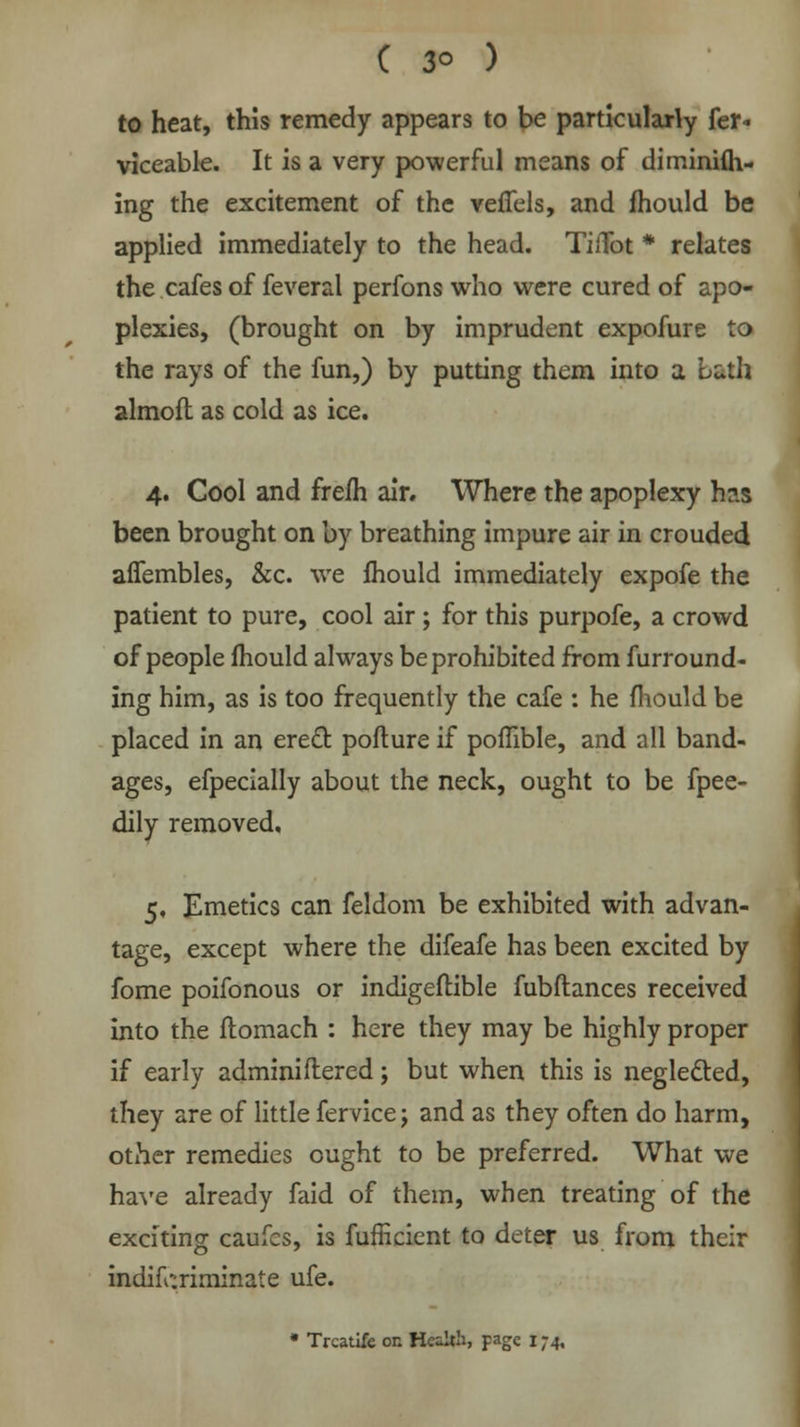 ( 3° ) to heat, this remedy appears to be particularly fer- viceable. It is a very powerful means of diminifh- ing the excitement of the vefiels, and fhould be applied immediately to the head. TiiTot * relates the cafes of feveral perfons who were cured of apo- plexies, (brought on by imprudent expofure to the rays of the fun,) by putting them into a Lath almofl as cold as ice. 4. Cool and frefh air. Where the apoplexy h?.s been brought on by breathing impure air in crouded affembles, &c. we fhould immediately expofe the patient to pure, cool air; for this purpofe, a crowd of people fhould always be prohibited from furround- ing him, as is too frequently the cafe : he mould be placed in an erect pofture if pomble, and all band- ages, efpecially about the neck, ought to be fpee- dily removed, 5, Emetics can feldom be exhibited with advan- tage, except where the difeafe has been excited by fome poifonous or indigeftible fubftances received into the ftomach : here they may be highly proper if early adminiftered; but when this is neglected, they are of little fervice; and as they often do harm, other remedies ought to be preferred. What we have already faid of them, when treating of the exciting caufes, is fufficient to deter us from their indiscriminate ufe. * Trcatlfe on Health, page 174,