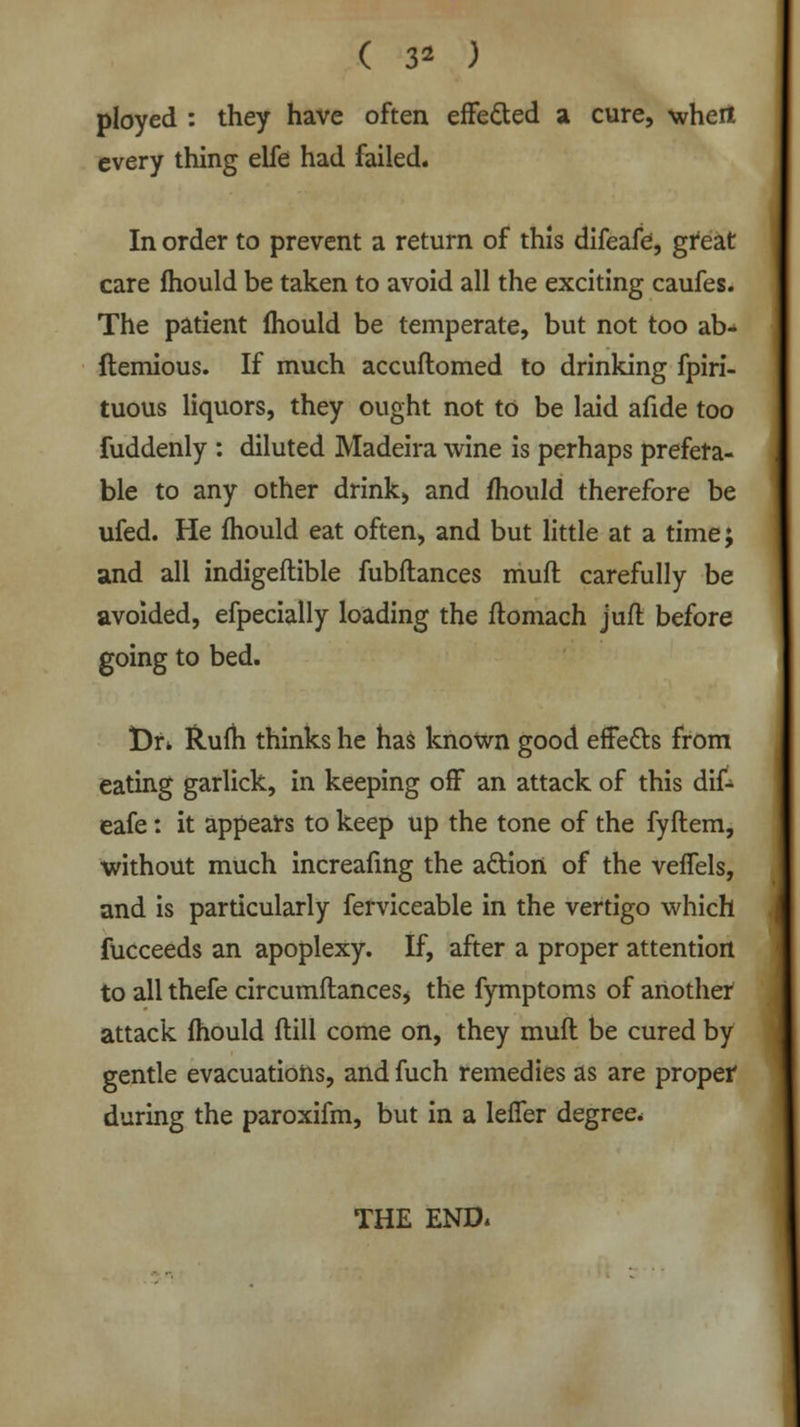 ( 3* ) ployed : they have often effected a cure, when every thing elfe had failed. In order to prevent a return of this difeafe, great care fhould be taken to avoid all the exciting caufes. The patient fhould be temperate, but not too ab- ftemious. If much accuflomed to drinking fpiri- tuous liquors, they ought not to be laid afide too fuddenly : diluted Madeira wine is perhaps prefera- ble to any other drink, and mould therefore be ufed. He mould eat often, and but little at a time; and all indigeftible fubftances muft carefully be avoided, efpecially loading the ftomach juft before going to bed. t)r. Rum thinks he has known good effects from eating garlick, in keeping off an attack of this dif- eafe : it appears to keep up the tone of the fyftem, without much increafing the action of the veffels, and is particularly ferviceable in the vertigo which fucceeds an apoplexy. If, after a proper attention to all thefe circumftances* the fymptoms of another attack mould ftill come on, they muft be cured by gentle evacuations, and fuch remedies as are proper during the paroxifm, but in a leffer degree. THE END.