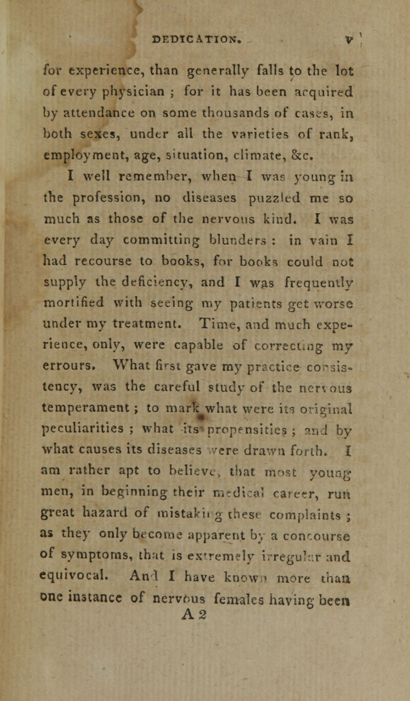 for experience, than generally falls to the lot of every physician ; for it has been acquired by attendance on some thousands of cases, in both sexes, under all the varieties of rank, employment, age, situation, climate, &c. I well remember, when I was young in the profession, no diseases puzzled me so much as those of the nervous kind. I was every day committing blunders : in vain I had recourse to books, for books could not supply the deficiency, and I was frequently mortified with seeing my patients get worse under my treatment. Time, and much expe- rience, only, were capable of correcting my errours. What first gave my practice consis- tency, was the careful study of the nenous temperament; to mark what were its original peculiarities; what its^ propensities ; and by what causes its diseases .-/ere drawn forth. I am rather apt to believe, that most young men, in beginning their medical career, run great hazard of mistakit g these complaints ; as they only become apparent bj a concourse of symptoms, that is extremely irregular and equivocal. Anl I have known more than one instance of nervous females having been A2