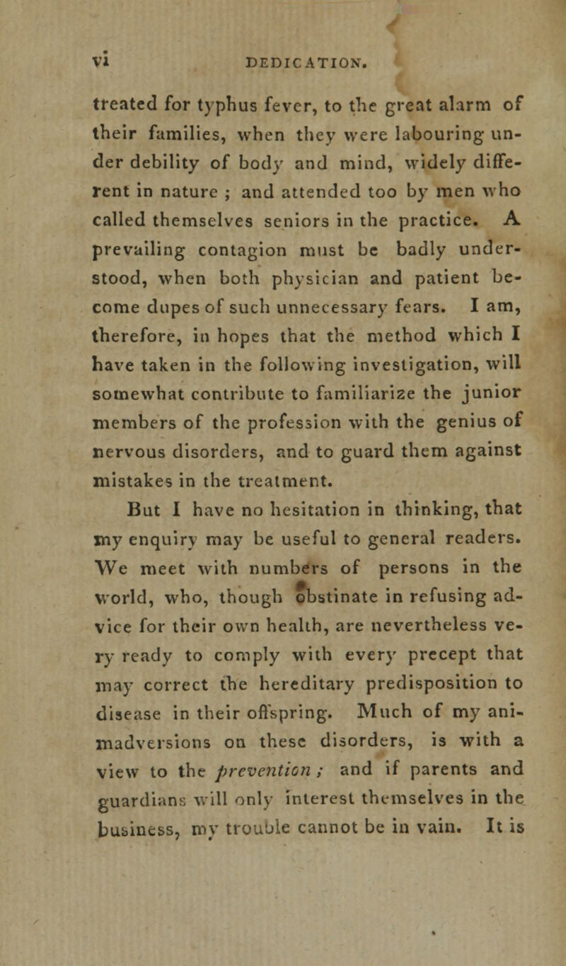 treated for typhus fever, to the great alarm of their families, when they were labouring un- der debility of body and mind, widely diffe- rent in nature ; and attended too by men who called themselves seniors in the practice. A prevailing contagion must be badly under- stood, when both physician and patient be- come dupes of such unnecessary fears. I am, therefore, in hopes that the method which I have taken in the following investigation, will somewhat contribute to familiarize the junior members of the profession with the genius of nervous disorders, and to guard them against mistakes in the treatment. But I have no hesitation in thinking, that my enquiry may be useful to general readers. We meet with numbers of persons in the world, who, though obstinate in refusing ad- vice for their own health, are nevertheless ve- ry ready to comply with every precept that may correct the hereditary predisposition to disease in their offspring. Much of my ani- madversions on these disorders, is with a view to the prevention ; and if parents and guardians will only interest themselves in the business, my trouble cannot be in vain. It is