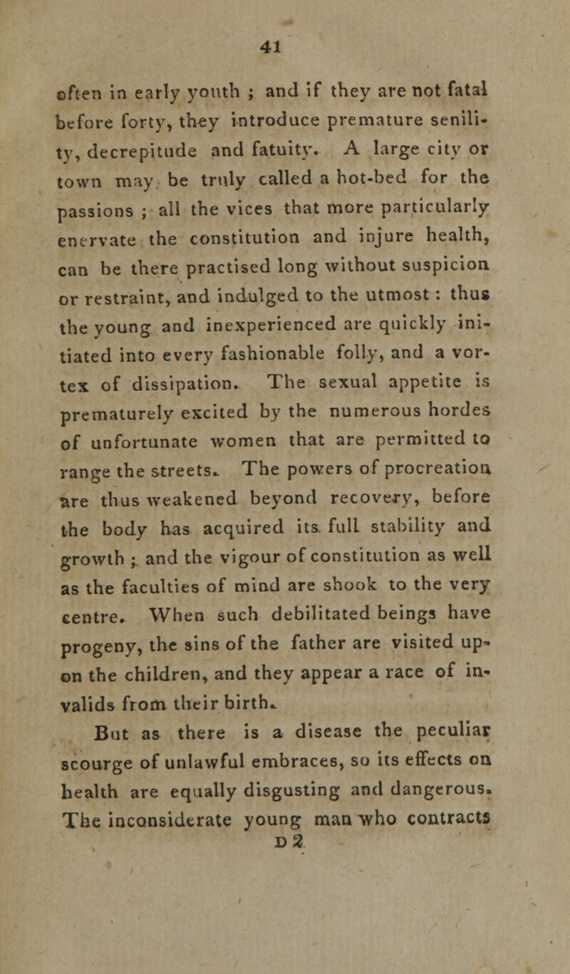 often in early youth ; and if they are not fatal before forty, they introduce premature senili- ty, decrepitude and fatuity. A large city or town may be truly called a hot-bed for the passions ; all the vices that more particularly enervate the constitution and injure health, can be there practised long without suspicion or restraint, and indulged to the utmost: thus the young and inexperienced are quickly ini- tiated into every fashionable folly, and a vor- tex of dissipation. The sexual appetite is prematurely excited by the numerous hordes of unfortunate women that are permitted to range the streets.. The powers of procreation are thus weakened beyond recovery, before the body has acquired its. full stability and growth ; and the vigour of constitution as well as the faculties of mind are shook to the very centre. When such debilitated beings have progeny, the sins of the father are visited up- on the children, and they appear a race of in- valids from their birth.. But as there is a disease the peculiar scourge of unlawful embraces, so its effects on health are equally disgusting and dangerous. The inconsiderate young man who contracts d2