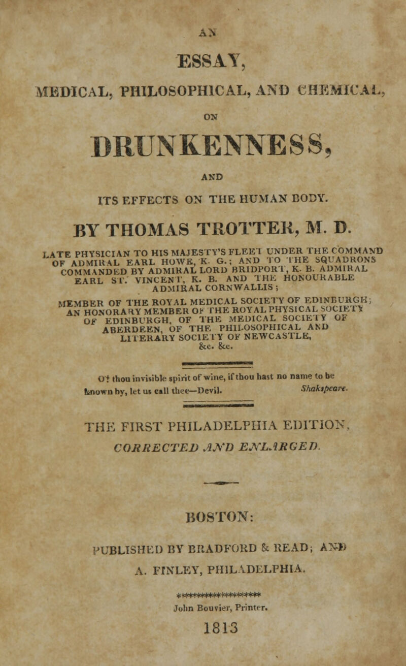 AH ESSAY, MEDICAL, PHILOSOPHICAL, AND CHEMICAL, ox DRUNKENNESS, AND ITS EFFECTS ON THE HUMAN BODY. BY THOMAS TROTTER, M. D. I ATE PHYSICIAN TO HIS MAJESTY'S FLEEI UNDER THE COMMAND OF ADMIRAL EARL HOWE, K. G.; AND TO THE SQUADRONS COMMANDED BY ADMIRAL LORD BR1DPORT, K. B. ADMIHAL EARL ST. VINCENT. K. B. AND THE HONOURABLE ADMIRAL CORNWALLIS ; MEMBER OF THE ROYAL MEDICAL SOCIETY OF EDINBURGH; AN HONORARY MEMBER Or THE ROYAL PHYSICAL SOCIETY OF EDINBURGH, OF THE MEDICAL SOCIETY OF ABERDEEN, OF THE PHILOSOPHICAL AND LITERARY SOCIETY OF NEWCASTLE, &c. &c. Oi thou invisible spirit of wine, if tbou hast no name to be known by, let us call thee—Devil. Shakipeart. THE FIRST PHILADELPHIA EDITION. CORRECTED AND ENLARGED. BOSTON: PUBLISHED BY EIIADFORD h READ; AN» A. FlNLEY, PHILADELPHIA. John Bouvier, Printer. 1813