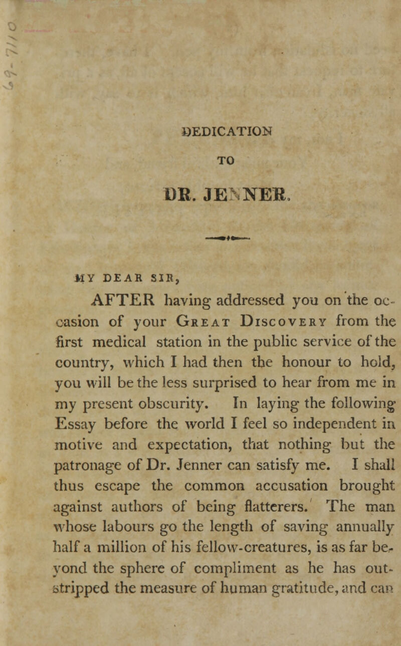 OEDICATION TO DR. JE NER MY DEAR SIR, AFTER having addressed you on the oc- casion of your Great Discovery from the first medical station in the public service of the country, which I had then the honour to hold, you will be the less surprised to hear from me in my present obscurity. In laying the following Essay before the world I feel so independent in motive and expectation, that nothing but the patronage of Dr. Jenner can satisfy me. I shall thus escape the common accusation brought against authors of being flatterers. The man whose labours go the length of saving annually half a million of his fellow-creatures, is as far be- yond the sphere of compliment as he has out- stripped the measure of human gratitude, and can