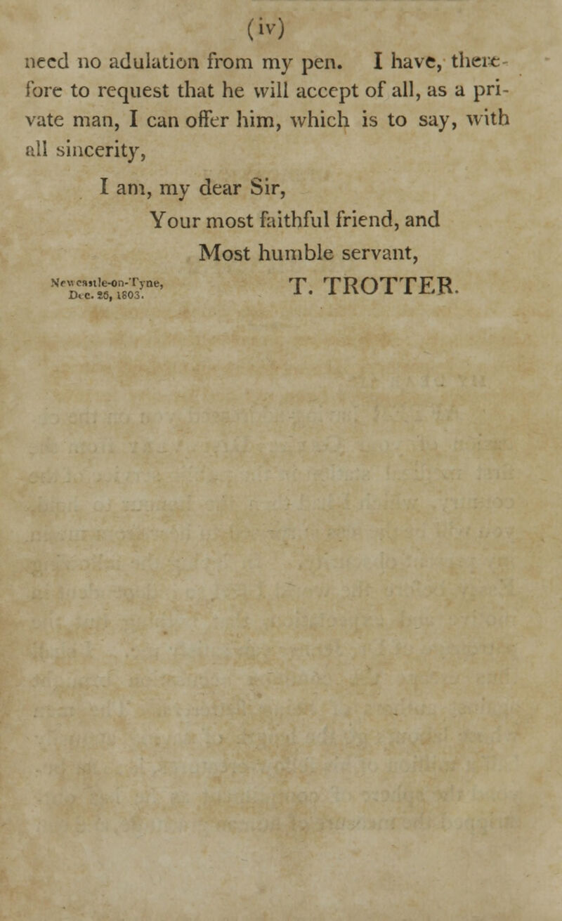 need no adulation from my pen. I have, there- fore to request that he will accept of all, as a pri- vate man, I can offer him, which is to say, with all sincerity, I am, my dear Sir, Your most faithful friend, and Most humble servant, MeEK?&5^ T. TROTTER.